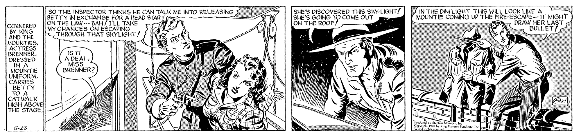 Hat OCR: SO THE INSPEC TOR THINKS HE CAN TALK ME INTO RELEASING BETTY IN EXCHANGE FOR A HEAD STARTG ON THE LAW-- BAH!I'LL TAKE MY CHANCES ON ESCAPING THROUGH THÁT SKYLIGHT! SHE'S DISCOVERED THIS SKY-LIGHT! SHE'S GOING TO COME OUT ON THE ROOF! IN THE DIM LIGHT THIS WILL LOOK LIKE A MOUNTIE COMING UP THE FIRE-ESCAPE -- IT MIGHT DRAWAULLET CORNERED BY KING AND THE MOUNTIESACTRESS BRENNERDRESSED IN A MOUNTIE UNIFORM. CARRIES BETTY TO A CATWALK HIGH ABOVE THE STAGE. IS IT A DEALMISS BRENNER? 5-23 SO THE INSPEC TOR THINKS HE CAN TALK ME INTO RELEASING BETTY IN EXCHANGE FOR A HEAD STARTG ON THE LAW-- BAH!I'LL TAKE MY CHANCES ON ESCAPING THROUGH THÁT SKYLIGHT! SHE'S DISCOVERED THIS SKY-LIGHT! SHE'S GOING TO COME OUT ON THE ROOF! IN THE DIM LIGHT THIS WILL LOOK LIKE A MOUNTIE COMING UP THE FIRE-ESCAPE -- IT MIGHT DRAWAULLET CORNERED BY KING AND THE MOUNTIESACTRESS BRENNERDRESSED IN A MOUNTIE UNIFORM. CARRIES BETTY TO A CATWALK HIGH ABOVE THE STAGE. IS IT A DEALMISS BRENNER? 5-23