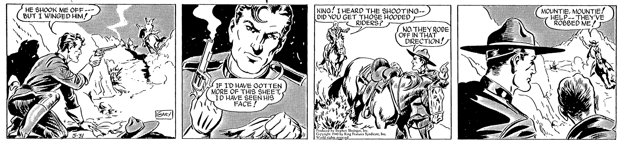 Font OCR: HE SHOOK ME OFF--- BUT I WINGED HIM! KING! I HEARD THE SHOOTING-- DID YOU GET THOSE HOODED RIDERS? MOUNTIEMOUNTIE! HELP-- THEY'VE "ROBBED ME! THEY RODE NEIN THAT DIRECTION! IF I'D HAVE GOTTEN MORE OF THISs SHEET "ID HAVE SEEN HIS FACE! Oesnde o fy Kng Featarn Synd. HE SHOOK ME OFF--- BUT I WINGED HIM! KING! I HEARD THE SHOOTING-- DID YOU GET THOSE HOODED RIDERS? MOUNTIEMOUNTIE! HELP-- THEY'VE "ROBBED ME! THEY RODE NEIN THAT DIRECTION! IF I'D HAVE GOTTEN MORE OF THISs SHEET "ID HAVE SEEN HIS FACE! Oesnde o fy Kng Featarn Synd