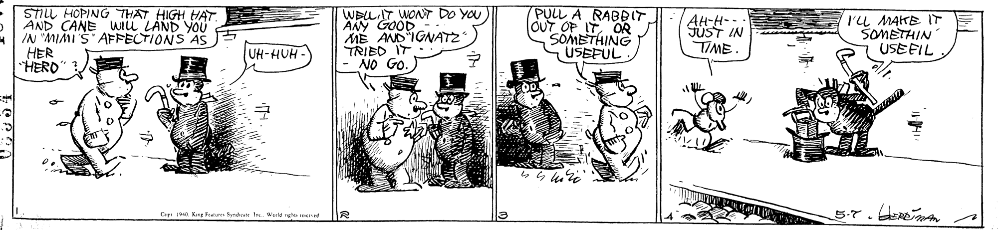 Rectangle OCR: STILL HOPING THAT HIGH HAT. AND CANEwiu LÁND you IN "MIMI S" AFFECTIONS AS HER HERO WELGOOD ÄNY ME AND IGNATZ TRIED IT NO GO. PULL A RABBIT OUT OF IT OR SOMETHING USEFUL WONT DO YOU AH-H- FUST IN TIME I'L MAKE IT SOMETHIN USEFIL UH-HUH - Cre D Kg Fature Syndae Weeld ngh teed STILL HOPING THAT HIGH HAT. AND CANEwiu LÁND you IN "MIMI S" AFFECTIONS AS HER HERO WELGOOD ÄNY ME AND IGNATZ TRIED IT NO GO. PULL A RABBIT OUT OF IT OR SOMETHING USEFUL WONT DO YOU AH-H- FUST IN TIME I'L MAKE IT SOMETHIN USEFIL UH-HUH - Cre D Kg Fature Syndae Weeld ngh teed
