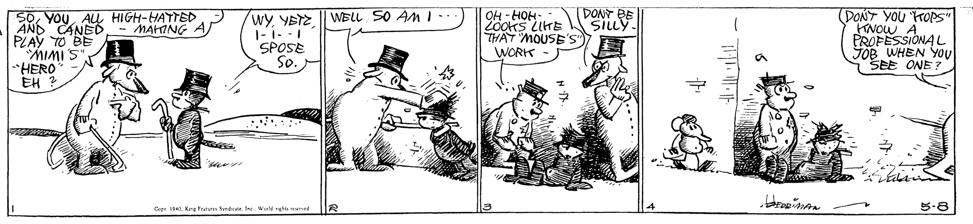 Drawing OCR: wy YBTE || WELL SO AM I.. 1- 1- - 1 SPOSE So. OH -HOH- ZooKS LITE THAT MOUSE'S WORK DONT BE SILLY SOAU HIGH-HATTED AND CANED- MAHING A PLAY TO BE MIMIS HERO EH ? (DONT YOU HOPS" KNOW A PROPESSIONAL JOB WHEN YOU SEE ONE ? Cepr 1840King Fraturer Sundratr. Ine. Weeld nghts rDerved 5-8 wy YBTE || WELL SO AM I.. 1- 1- - 1 SPOSE So. OH -HOH- ZooKS LITE THAT MOUSE'S WORK DONT BE SILLY SOAU HIGH-HATTED AND CANED- MAHING A PLAY TO BE MIMIS HERO EH ? (DONT YOU HOPS" KNOW A PROPESSIONAL JOB WHEN YOU SEE ONE ? Cepr 1840King Fraturer Sundratr. Ine. Weeld nghts rDerved 5-8