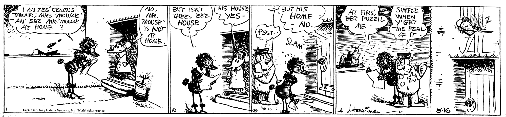 Art OCR: L AM ZEs'CENSUS- TAKAIR MRS. MOWZE - AN' EEZ MR MOWZE" AT HOME 2 NOMR. MOUSE IS NOT BUT ISN'T THEES EEZ HOUSE HIS HOUSE YES BUT HIS HOME NO. AT FIRS. EET PUZZIL ME SIMPLE WHEN y'GET THE FEEL OF IT (HOME. SLAM Cee. 1. Kung Featur SyndicateWocld nghu ned 5-16 L AM ZEs'CENSUS- TAKAIR MRS. MOWZE - AN' EEZ MR MOWZE" AT HOME 2 NOMR. MOUSE IS NOT BUT ISN'T THEES EEZ HOUSE HIS HOUSE YES BUT HIS HOME NO. AT FIRS. EET PUZZIL ME SIMPLE WHEN y'GET THE FEEL OF IT (HOME. SLAM Cee. 1. Kung Featur SyndicateWocld nghu ned 5-16