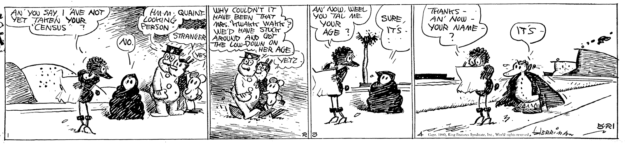 Illustration OCR: AM M; QUA/NE WHY COULDN'T IT HAVE BEEN THAT LookING Mes. rWAktr WAkt? AN' NOWWEEL AN'YOU SAY YET TAITEN 'YOUR "CENSUS AVE NOT Vou TAL ME. YOUR AGE ? THANKS - AN' NOw - YOUR NAME SURE. PERSON WE'D HAVE STUCH STRANGER AROUAND AND Gror IT'S IT'S NO. THE LOW-DOWN ON HER AGE YETZ BRI pe. 19Kirg Feere Syrdicatr. W AM M; QUA/NE WHY COULDN'T IT HAVE BEEN THAT LookING Mes. rWAktr WAkt? AN' NOWWEEL AN'YOU SAY YET TAITEN 'YOUR "CENSUS AVE NOT Vou TAL ME. YOUR AGE ? THANKS - AN' NOw - YOUR NAME SURE. PERSON WE'D HAVE STUCH STRANGER AROUAND AND Gror IT'S IT'S NO. THE LOW-DOWN ON HER AGE YETZ BRI pe. 19Kirg Feere Syrdicatr. W