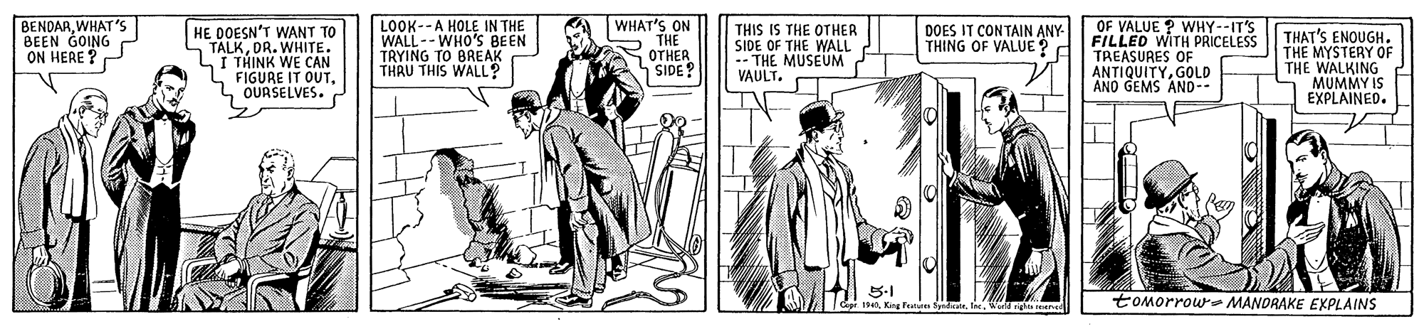 People OCR: BENDARWHAT'S BEEN GOING ON HERE ? HE DOESN'T WANT TO TALKDR. WHITE. I THINK WE CAN FIGURE IT OUTOURSELVES. LOOK--A HOLE IN THE WALL-- WHO'S BEEN TRYING TO BREAK THRU THIS WALL? WHAT'S ON THE OTHER SIDE? THIS IS THE OTHER SIDE OF THE WALL -- THE MUSEUM VAULT. OF VALUE ? WHY--IT'S FILLED WITH PRICELESS TREASURES OF ANTIQUITYGOLD ANO GEMS AND-- DOES IT CONTAIN ANY- THING OF VALUE? THAT'S ENOUGH. THE MYSTERY OF THE WALKING MUMMY IS EXPLAINED. 5-1 1940n. Wed rights reene toMorrow MANORAKE EXPLAINS BENDARWHAT'S BEEN GOING ON HERE ? HE DOESN'T WANT TO TALKDR. WHITE. I THINK WE CAN FIGURE IT OUTOURSELVES. LOOK--A HOLE IN THE WALL-- WHO'S BEEN TRYING TO BREAK THRU THIS WALL? WHAT'S ON THE OTHER SIDE? THIS IS THE OTHER SIDE OF THE WALL -- THE MUSEUM VAULT. OF VALUE ? WHY--IT'S FILLED WITH PRICELESS TREASURES OF ANTIQUITYGOLD ANO GEMS AND-- DOES IT CONTAIN ANY- THING OF VALUE? THAT'S ENOUGH. THE MYSTERY OF THE WALKING MUMMY IS EXPLAINED. 5-1 1940King Feen Spdeaten. Wed rights reene toMorrow MANORAKE EXPLAINS