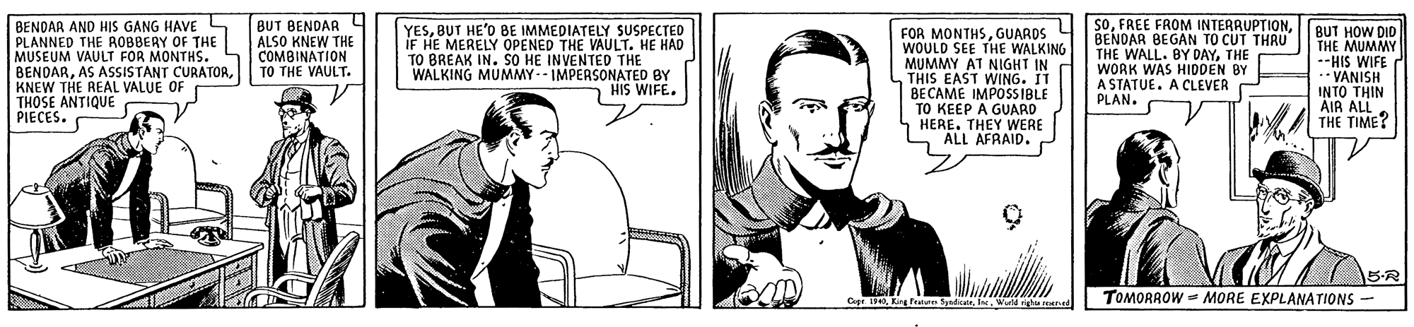 Mammal OCR: BENDAR AND HIS GANG HAVE L PLANNED THE ROBBERY OF THE MUSEUM VAULT FOR MONTHS. BENDARKNEW THE REAL VALUE OF THOSE ANTIQUE PIECES. BUT BENDAR ALSO KNEW THE COMBINATION TO THE VAULT. YESBUT HE'O BE IMMEDIATELY SUSPECTED IF HE MERELY OPENED THE VAULT. HE HAD TO BREAK IN. SO HE INVENTED THE WALKING MUMMY-- IMPERSONATED BY HIS WIFE. FOR MONTHSGUARDS 4 WOULD SEE THE WALKING MUMMY AT NIGHT IN THIS EAST WING. IT BECAME IMPOSSIBLE TO KEEP A GUARD HERE. THEY WERE ALL AFRAID. sOBENOAR BEGAN TO CUT THRU THE WALL. BY DAYTHE WORK WAS HIDDEN BY A STATUE. A CLEVER PLAN. BUT HOW DID THE MUMMY --HIS WIFE ** VANISH INTO THIN AIR ALL THE TIME? CageWurld vigh reed TOMORROW - MORE EXPLANATIONS - BENDAR AND HIS GANG HAVE L PLANNED THE ROBBERY OF THE MUSEUM VAULT FOR MONTHS. BENDARAS ASSISTANT CURATORKNEW THE REAL VALUE OF THOSE ANTIQUE PIECES. BUT BENDAR ALSO KNEW THE COMBINATION TO THE VAULT. YESBUT HE'O BE IMMEDIATELY SUSPECTED IF HE MERELY OPENED THE VAULT. HE HAD TO BREAK IN. SO HE INVENTED THE WALKING MUMMY-- IMPERSONATED BY HIS WIFE. FOR MONTHSGUARDS 4 WOULD SEE THE WALKING MUMMY AT NIGHT IN THIS EAST WING. IT BECAME IMPOSSIBLE TO KEEP A GUARD HERE. THEY WERE ALL AFRAID. sOFREE FROM INTERRUPTIONBENOAR BEGAN TO CUT THRU THE WALL. BY DAYTHE WORK WAS HIDDEN BY A STATUE. A CLEVER PLAN. BUT HOW DID THE MUMMY --HIS WIFE ** VANISH INTO THIN AIR ALL THE TIME? CageKing Fetures SyndicaWurld vigh reed TOMORROW - MORE EXPLANATIONS -
