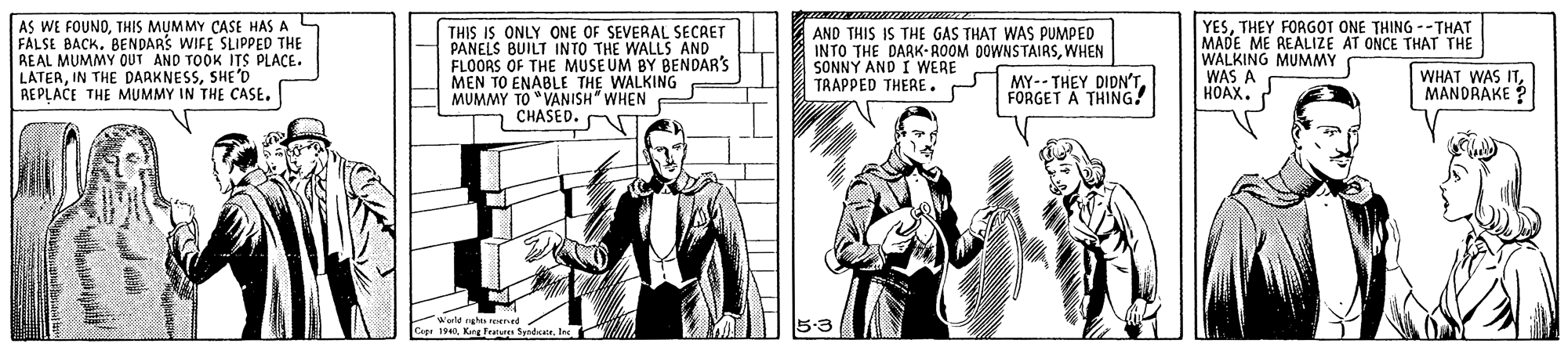 Art OCR: AS WE FOUNOTHIS MUMMY CASE HAS A L FALSE BACK. BENDARS WIFE SLIPPED THE REAL MUMMY OUT AND TOOK ITS PLACE. LATERSHE 'D REPLACE THE MUMMY IN THE CASE. THIS IS ONLY ONE OF SEVERAL SECAET PANELS BUILT INTO THE WALLS AND FLOORS OF THE MUSEUM BY BENDAR'S MEN TO ENABLE THE WALKING MUMMY TO "VANISH" WHEN CHASED. AT AND THIS IS THE GAS THAT WAS PUMPED INTO THE DARK- ROOM DOWNSTAIRSWHEN SONNY AND I WERE TRAPPED THERE. YESTHEY FORGOT ONE THING --THAT MADE ME REALIZE AT ONCE THAT THE WALKING MUMMY WAS A HOAX. MY-- THEY DIDN'T FORGET A THING! WHAT WAS ITMANDRAKE ? AS WE FOUNOTHIS MUMMY CASE HAS A L FALSE BACK. BENDARS WIFE SLIPPED THE REAL MUMMY OUT AND TOOK ITS PLACE. LATERIN THE DARKNESSSHE 'D REPLACE THE MUMMY IN THE CASE. THIS IS ONLY ONE OF SEVERAL SECAET PANELS BUILT INTO THE WALLS AND FLOORS OF THE MUSEUM BY BENDAR'S MEN TO ENABLE THE WALKING MUMMY TO "VANISH" WHEN CHASED. AT AND THIS IS THE GAS THAT WAS PUMPED INTO THE DARK- ROOM DOWNSTAIRSWHEN SONNY AND I WERE TRAPPED THERE. YESTHEY FORGOT ONE THING --THAT MADE ME REALIZE AT ONCE THAT THE WALKING MUMMY WAS A HOAX. MY-- THEY DIDN'T FORGET A THING! WHAT WAS ITMANDRAKE ?