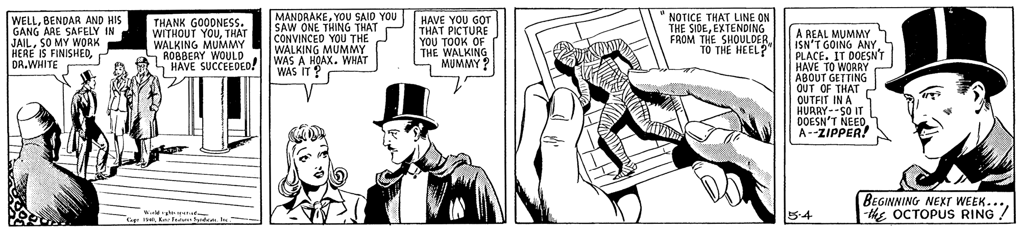 Line art OCR: WELLBENDAR AND HIS GANG ARE SAFELY IN JAILSO MY WORK HERE IS FINISHEDDR.WHITE THANK GOODNESS. WITHOUT YOUTHAT WALKING MUMMY ROBBEAY WOULD S HAVE SUCCEDED! MANDRAKEYOU SAIO YOU SAW ONE THING THAT CONVINCED YOU THE WALKING MUMMY WAS A HOAX. WHAT WAS IT ? HAVE YOU GO THAT PICTURE ??? TOOK OF THE WALKING MUMMY ? NOTICE THAT LINE ON THE SIDEEXTENDING FROM THE SHOULDER. TO THE HEEL? A REAL MUMMY ISN'T GOING ANY PLACE. IT DOESN'T HAVE TO WORRY ABOUT GETTING OUT OF THAT OUTFIT IN A HURRY--SO I DOESN'T NEED. A--ZIPPER! BEGINNING NEXT WEEK...-the OCTOPUS RING! 5-4 Ceg 1K ate de. I WELLBENDAR AND HIS GANG ARE SAFELY IN JAILSO MY WORK HERE IS FINISHEDDR.WHITE THANK GOODNESS. WITHOUT YOUTHAT WALKING MUMMY ROBBEAY WOULD S HAVE SUCCEDED! MANDRAKEYOU SAIO YOU SAW ONE THING THAT CONVINCED YOU THE WALKING MUMMY WAS A HOAX. WHAT WAS IT ? HAVE YOU GO THAT PICTURE ??? TOOK OF THE WALKING MUMMY ? NOTICE THAT LINE ON THE SIDEEXTENDING FROM THE SHOULDER. TO THE HEEL? A REAL MUMMY ISN'T GOING ANY PLACE. IT DOESN'T HAVE TO WORRY ABOUT GETTING OUT OF THAT OUTFIT IN A HURRY--SO I DOESN'T NEED. A--ZIPPER! BEGINNING NEXT WEEK...-the OCTOPUS RING! 5-4 Ceg 1K ate de. I