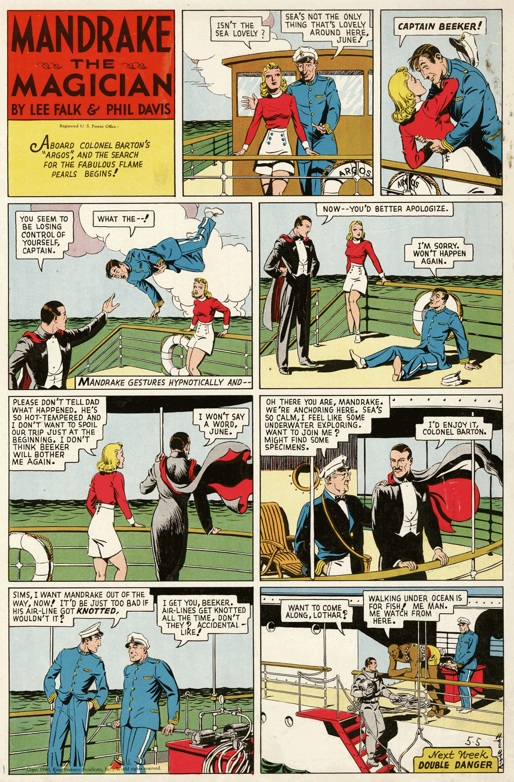 Art OCR: MANDRAKE SEA'S NOT THE ONLY THING THAT'S LOVELY AROUND HEREJUNE ISN'T THE SEA LOVELY ? CAPTAIN BEEKER! THE W www MAGICIAN BY LEE FALK& PHIL DAVIS Regerd S Par Oe ABOARD COLONEL BARTON'S "ARGOS"AND THE SEARCH FOR THE FABULOUS FLAME PEARLS BEGINS! ARGOS NOW--YOU'D BETTER APOLOGIZE. WHAT THE --! YOU SEEM TO BE LOSING CONTROL OF YOURSELFCAPTAIN. I'M SORRY. WON'T HAPPEN AGAIN. MANDRAKE GESTURES HYPNOTICALLY AND-- PLEASE DON'T TELL DAD WHAT HAPPENED. HE'S SO HOT-TEMPERED AND I DON'T WANT TO SPOIL OUR TRIP JUST AT THE BEGINNING. I DON'T THINK BEEKER WILL BOTHER ME AGAIN. OH THERE YOU AREMANDRAKE. WE 'RE ANCHORING HERE. SEA'S 50 CALMI FEEL LIKE SOME UNDERWÁTER EXPLORING. WANT TO JOIN ME ? MIGHT FIND SOME SPECIMENS. I WON'T SAY A WORDJUNE. I'D ENJOY ITCOLONEL BARTÓN. SIMSI WANT MANDRAKE OUT OF THE WAYNOW! IT'D BE JUST TO0 BAD IF HIS AIR-LINE GOT KNOTTEDWOULDN'T IT? I GET YOUBEEKER. AIR-LINES GET KNOTTED ALL THE TIMEDON'T THEY ? ACCIDENTAL - LIKE! WALKING UNDER OCEAN IS FOR FISH! ME MAN. ME WATCH FROM "HERE. ..... WANT TO COME ALONGLOTHAR? 5.5 SNext Week DOUBLE DANGER -Cope. 1940ld ng ereed. MANDRAKE SEA'S NOT THE ONLY THING THAT'S LOVELY AROUND HEREJUNE ISN'T THE SEA LOVELY ? CAPTAIN BEEKER! THE W www MAGICIAN BY LEE FALK& PHIL DAVIS Regerd S Par Oe ABOARD COLONEL BARTON'S "ARGOS"AND THE SEARCH FOR THE FABULOUS FLAME PEARLS BEGINS! ARGOS NOW--YOU'D BETTER APOLOGIZE. WHAT THE --! YOU SEEM TO BE LOSING CONTROL OF YOURSELFCAPTAIN. I'M SORRY. WON'T HAPPEN AGAIN. MANDRAKE GESTURES HYPNOTICALLY AND-- PLEASE DON'T TELL DAD WHAT HAPPENED. HE'S SO HOT-TEMPERED AND I DON'T WANT TO SPOIL OUR TRIP JUST AT THE BEGINNING. I DON'T THINK BEEKER WILL BOTHER ME AGAIN. OH THERE YOU AREMANDRAKE. WE 'RE ANCHORING HERE. SEA'S 50 CALMI FEEL LIKE SOME UNDERWÁTER EXPLORING. WANT TO JOIN ME ? MIGHT FIND SOME SPECIMENS. I WON'T SAY A WORDJUNE. I'D ENJOY ITCOLONEL BARTÓN. SIMSI WANT MANDRAKE OUT OF THE WAYNOW! IT'D BE JUST TO0 BAD IF HIS AIR-LINE GOT KNOTTEDWOULDN'T IT? I GET YOUBEEKER. AIR-LINES GET KNOTTED ALL THE TIMEDON'T THEY ? ACCIDENTAL - LIKE! WALKING UNDER OCEAN IS FOR FISH! ME MAN. ME WATCH FROM "HERE. ..... WANT TO COME ALONGLOTHAR? 5.5 SNext Week DOUBLE DANGER -Cope. 1940Kin ure Salicneld ng ereed.