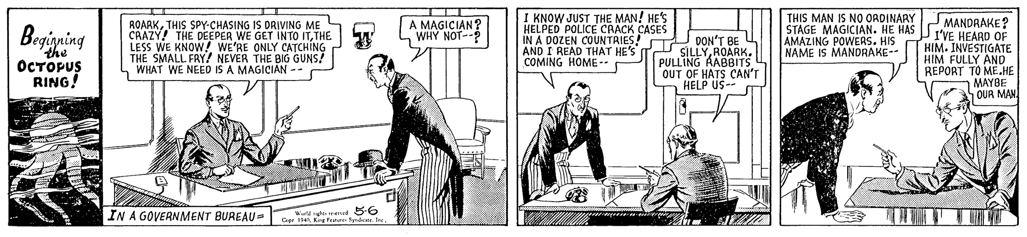 Line art OCR: ROARKTHIS SPY-CHASING IS DRIVING ME L CRAZY! THE DEEPER WE GET INTO ITTHE LESS WE KNOW! WE'RE ONLY CATCHING THE SMALL FRY! NEVER THE BIG GUNS! WHAT WE NEED IS A MAGICIAN -- I KNOW JUST THE MAN! HE'S HELPED POLICE CRACK CASES IN A DOZEN COUNTRIES! AND I READ THAT HE'S COMING HOME-- THIS MAN IS NO ORDINARY STAGE MAGICIAN. HE HAS AMAZING POWERS. HIS NAME IS MANDRAKE-- MANDRAKE? PI'VE HEARD OF HIM. INVESTIGATE HIM FULLY ANO REPORT TO ME.HE MAYBE OUR MAN Begigning A MAGICIAN? WHY NOT- the ?????US RING! DON'T BE SILLYROARK. PULLING AABBITS OUT OF HATS CAN'T HELP US-- IN A GOVERNMENT BUREAU= Wr gles ranad 5-6 Cipe 154King Feunure- Syrdcate. tra ROARKTHIS SPY-CHASING IS DRIVING ME L CRAZY! THE DEEPER WE GET INTO ITTHE LESS WE KNOW! WE'RE ONLY CATCHING THE SMALL FRY! NEVER THE BIG GUNS! WHAT WE NEED IS A MAGICIAN -- I KNOW JUST THE MAN! HE'S HELPED POLICE CRACK CASES IN A DOZEN COUNTRIES! AND I READ THAT HE'S COMING HOME-- THIS MAN IS NO ORDINARY STAGE MAGICIAN. HE HAS AMAZING POWERS. HIS NAME IS MANDRAKE-- MANDRAKE? PI'VE HEARD OF HIM. INVESTIGATE HIM FULLY ANO REPORT TO ME.HE MAYBE OUR MAN Begigning A MAGICIAN? WHY NOT- the ?????US RING! DON'T BE SILLYROARK. PULLING AABBITS OUT OF HATS CAN'T HELP US-- IN A GOVERNMENT BUREAU= Wr gles ranad 5-6 Cipe 154King Feunure- Syrdcate. tra