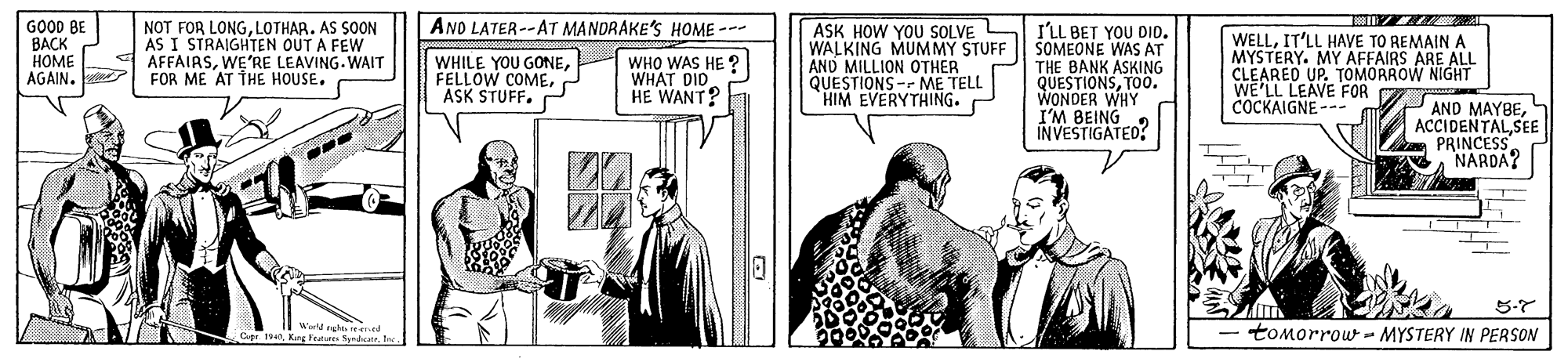 Fictional character OCR: AND LATER--AT MANDRAKE'S HOME --- GO0D BE ???K HOME AGAIN. NOT FOR LONGLOTHAR. AS SOON AS I STRAIGHTEN OUT A FEW AFFAIRSWE'RE LEAVING.WAIT FOR ME AT THE HOUSE. I'LL BET YOU DID. WALKING MUMMY STUFF SOMEONE WAS AT THE BANK ASKING QUESTIONST0o. WONDER WHY I'M BEING INVESTIGATED? ASK HOW YOU SOLVE WHILE YOU GONEASK STUFF. WHO WAS HE ? WHAT DID HE WANT? AND MILLION OTHER QUESTIONS -r ME TELL HIM EVERYTHING. WELLIT'LL HAVE TO REMAIN A MYSTERY. MY AFFAIRS ARE ALL CLEAREO UP. TOMORROW NIGHT WE'LL LEAVE FOR COCKAIGNE -- P AND MAYBESEE PRINCESS NARDA? 5-7 Warld hee d a Ht tomorrow- MYSTERY IN PERSON AND LATER--AT MANDRAKE'S HOME --- GO0D BE ???K HOME AGAIN. NOT FOR LONGLOTHAR. AS SOON AS I STRAIGHTEN OUT A FEW AFFAIRSWE'RE LEAVING.WAIT FOR ME AT THE HOUSE. I'LL BET YOU DID. WALKING MUMMY STUFF SOMEONE WAS AT THE BANK ASKING QUESTIONST0o. WONDER WHY I'M BEING INVESTIGATED? ASK HOW YOU SOLVE WHILE YOU GONEFELLOW COMEASK STUFF. WHO WAS HE ? WHAT DID HE WANT? AND MILLION OTHER QUESTIONS -r ME TELL HIM EVERYTHING. WELLIT'LL HAVE TO REMAIN A MYSTERY. MY AFFAIRS ARE ALL CLEAREO UP. TOMORROW NIGHT WE'LL LEAVE FOR COCKAIGNE -- P AND MAYBESEE PRINCESS NARDA? 5-7 Warld hee d a HKrg Frat Syrdcart tomorrow- MYSTERY IN PERSON
