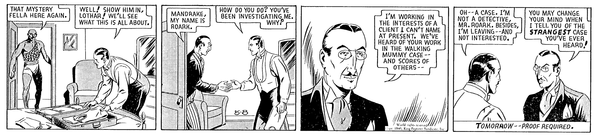 Font OCR: THAT MYSTERY S FELLA HERE AGAIN. WELL! SHOW HIM INLOTHAR WE'LL SEE WHAT THIS IS ALL ABOUT. HOW 00 YOU D0? YOU'VE BEEN INVESTIGATING ME. WHY? OH--A CASE. I'M NOT A DETECTIVEI'M LEAVING--AND NOT INTERESTED. YOU MAY CHANGE YOUR MIND WHEN I TELL YOU OF THE STRANGEST CASE YOU'VE EVER HEARD. MANDRAKEMY NAME IS ROARK. I'M WORKING IN THE INTERESTS OF A CLIENT I CAN'T NAME AT PRESENT. WE'VE HEARD OF YOUR WORK IN THE WALKING MUMMY CASE- AND SCORES OF OTHERS -- ? 5:8 Iter TOMORROW--PROOF REQUIRED. THAT MYSTERY S FELLA HERE AGAIN. WELL! SHOW HIM INLOTHAR WE'LL SEE WHAT THIS IS ALL ABOUT. HOW 00 YOU D0? YOU'VE BEEN INVESTIGATING ME. WHY? OH--A CASE. I'M NOT A DETECTIVEMA. ROARK. BESIDESI'M LEAVING--AND NOT INTERESTED. YOU MAY CHANGE YOUR MIND WHEN I TELL YOU OF THE STRANGEST CASE YOU'VE EVER HEARD. MANDRAKEMY NAME IS ROARK. I'M WORKING IN THE INTERESTS OF A CLIENT I CAN'T NAME AT PRESENT. WE'VE HEARD OF YOUR WORK IN THE WALKING MUMMY CASE- AND SCORES OF OTHERS -- ? 5:8 IK Fare Sndicatter TOMORROW--PROOF REQUIRED.
