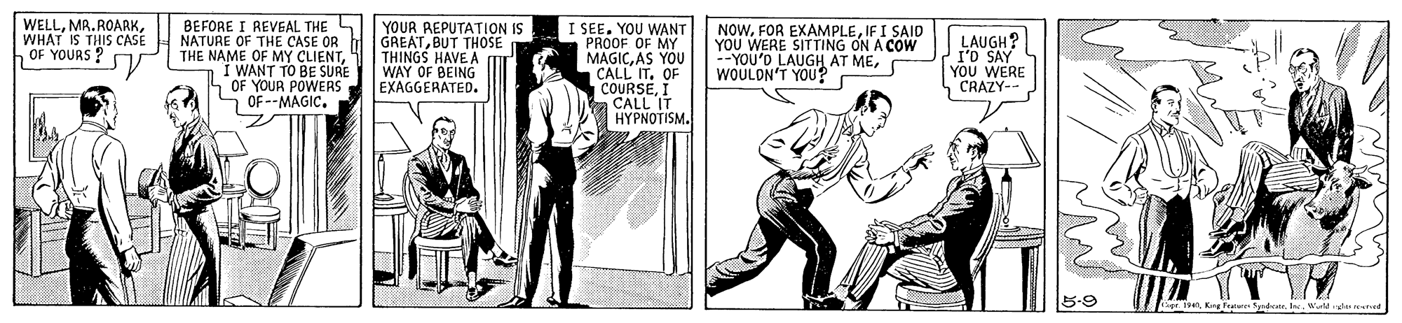 Art OCR: BEFORE I REVGAL THE NATURE OF THE CASE OR THE NAME OF MY CLIENTI WANT TO BE SURE OF YOUR POWERS OF --MAGIC. YOUR REPUTATION IS GREATBUT THOSE THINGS HAVE A WAY OF BEING EXAGGERATED. WELLWHAT IS THIS CASE OF YOURS I SEEYOU WANT PROOF OF MY YOU MAGICAS CALL IT. OF COURSEI a CALL IT HYPNOTISM. NOWIF I SAID YOU WERE SITTING ON A COW YOU'D LAUGH AT MEWOULON'T YOU? LAUGH? I'D SAY 1 ??? WERE CRAZY- 5-9 gr. 19enKing Teatur Spadeate. I. r de resred BEFORE I REVGAL THE NATURE OF THE CASE OR THE NAME OF MY CLIENTI WANT TO BE SURE OF YOUR POWERS OF --MAGIC. YOUR REPUTATION IS GREATBUT THOSE THINGS HAVE A WAY OF BEING EXAGGERATED. WELLWHAT IS THIS CASE OF YOURS I SEEYOU WANT PROOF OF MY YOU MAGICAS CALL IT. OF COURSEI a CALL IT HYPNOTISM. NOWFOR EXAMPLEIF I SAID YOU WERE SITTING ON A COW YOU'D LAUGH AT MEWOULON'T YOU? LAUGH? I'D SAY 1 ??? WERE CRAZY- 5-9 gr. 19enKing Teatur Spadeate. I. r de resred