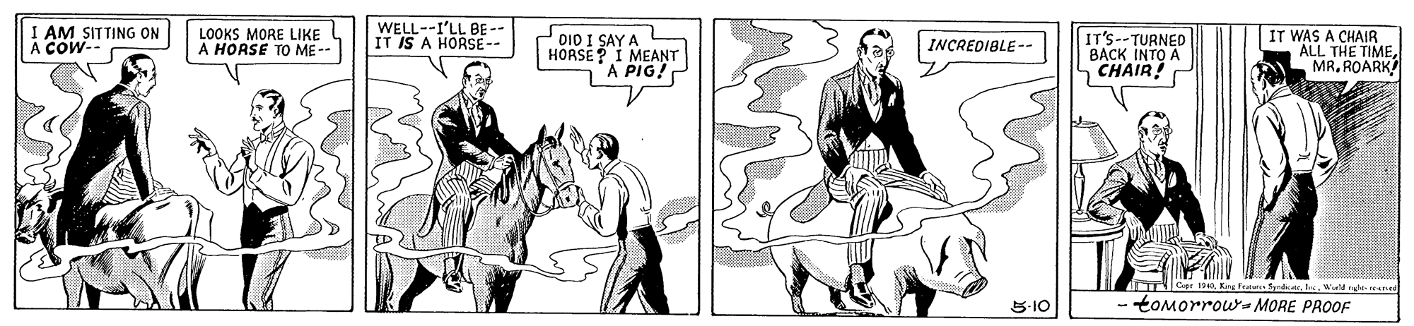Line OCR: I AM SITTING ON A COW- WELL--I'LL BE-- IT IS A HORSE-- DIO I SAY A HORSE? I MEANT A PIG! IT WAS A CHAIR ALL THE TIMEMR. ROARK LOOKS MORE LIKE A HORSE TO ME-- IT'S--TURNED BACK INTO A CHAIR! |INCREDIBLE -- S-10 tOMorrous MORE PROOF I AM SITTING ON A COW- WELL--I'LL BE-- IT IS A HORSE-- DIO I SAY A HORSE? I MEANT A PIG! IT WAS A CHAIR ALL THE TIMEMR. ROARK LOOKS MORE LIKE A HORSE TO ME-- IT'S--TURNED BACK INTO A CHAIR! |INCREDIBLE -- S-10 tOMorrous MORE PROOF