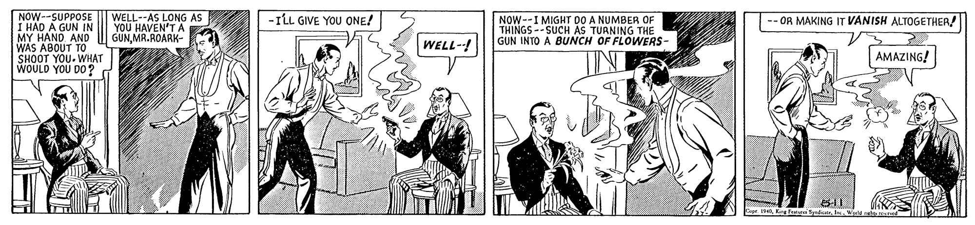 Publication OCR: NOW--SUPPOSE I HAD A GUN IN MY HAND. AND WAS ABOUT TO SHOOT YOU. WHAT WOULD YOU D0? WELL--AS LONG AS YOU HAVEN'T A GUNMR.ROARK- -ILL GIVE YOU ONE! NOW--I MIGHT DO A NUMBER OF THINGS--SUCH AS TURNING THE GUN INTO A BUNCH OF FLOWERS- OR MAKING IT VANISH ALTOGETHER! WELL-! AMAZING! Eape 194King Fei tyrdir NOW--SUPPOSE I HAD A GUN IN MY HAND. AND WAS ABOUT TO SHOOT YOU. WHAT WOULD YOU D0? WELL--AS LONG AS YOU HAVEN'T A GUNMR.ROARK- -ILL GIVE YOU ONE! NOW--I MIGHT DO A NUMBER OF THINGS--SUCH AS TURNING THE GUN INTO A BUNCH OF FLOWERS- OR MAKING IT VANISH ALTOGETHER! WELL-! AMAZING! Eape 194King Fei tyrdir