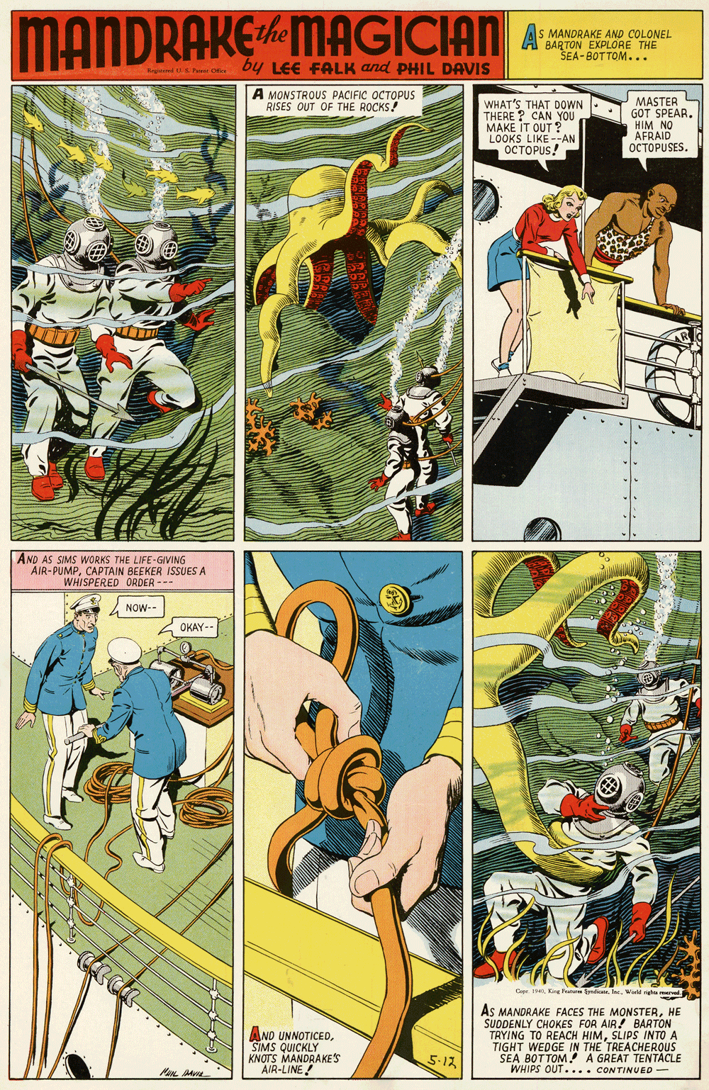 Fictional character OCR: MANDRAKEMAGICIAN A MANDRAKE AND COLONEL SEA-BOTTOM... by LEE FALK and PHIL DAVIS Rn EPe Oie A MONSTROUS PACIFIC OCTOPUS RISES OUT OF THE ROCKS! WHAT'S THAT DOWN THERE ? CAN YOU MAKE IT OUT ? LOOKS LIKE --AN OCTOPUS! MASTER L GOT SPEARHIM NO AFRAID |????PUSES. AND AS SIMS WORKS THE LIFE-GIVING AIR-PUMPCAPTAIN BEEKER ISSUES A WHISPERED ORDER --- 2 NOW-- OKAY-- Cope.King Fata todte. Inc. World AND UNNOTICEDSIMS QUICKLY KNOTS MANDRAKES AIR-LINE! As MANDRAKE FACES THE MONSTERHE SUODENLY CHOKES FOR AIR! BARTON TRYING TO REACH HIMSLIPS INTO A TIGHT WEDGE IN THE TREACHEROUS SEA BOTTOM A GREAT TENTACLE WHIPS OUT.... CONTINUED 5-12 MANDRAKEMAGICIAN A MANDRAKE AND COLONEL SEA-BOTTOM... by LEE FALK and PHIL DAVIS Rn EPe Oie A MONSTROUS PACIFIC OCTOPUS RISES OUT OF THE ROCKS! WHAT'S THAT DOWN THERE ? CAN YOU MAKE IT OUT ? LOOKS LIKE --AN OCTOPUS! MASTER L GOT SPEARHIM NO AFRAID |????PUSES. AND AS SIMS WORKS THE LIFE-GIVING AIR-PUMPCAPTAIN BEEKER ISSUES A WHISPERED ORDER --- 2 NOW-- OKAY-- Cope.King Fata todte. Inc. World AND UNNOTICEDSIMS QUICKLY KNOTS MANDRAKES AIR-LINE! As MANDRAKE FACES THE MONSTERHE SUODENLY CHOKES FOR AIR! BARTON TRYING TO REACH HIMSLIPS INTO A TIGHT WEDGE IN THE TREACHEROUS SEA BOTTOM A GREAT TENTACLE WHIPS OUT.... CONTINUED 5-12