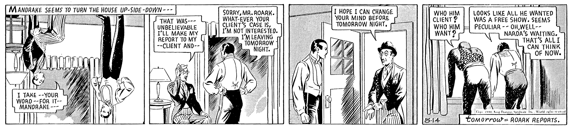 Parallel OCR: MANDRAKE SEEMS TO TURN THE HOUSE UP-SIDE -DOWN --- I HOPE I CAN CHANGE YOUR MIND BEFORE TOMORROW NIGHTTHAT WAS--- UNBELIEVABLE I'LL MAKE MY REPORT TO MY G --CLIENT AND-- SORRYMR. AOARK. WHAT-EVER YOUR CLIENT'S CASE ISI'M NOT INTERESTED. IM LEAVING TOMORROW NIGHT. WHO HIM CLIENT ? WHO HIM WANT? LOOKS LIKE ALL HE WANTED WAS A FREE SHOW. SEEMS PECULIAR -- OHWELL-- NARDA'S WAITING. THAT'S ALL I CAN THINK OF NOW. I TAKE --YOUR WORD --FOR IT-- MANDRAKE --- 5-14 tomorrows ROARK REPORTS. MANDRAKE SEEMS TO TURN THE HOUSE UP-SIDE -DOWN --- I HOPE I CAN CHANGE YOUR MIND BEFORE TOMORROW NIGHTTHAT WAS--- UNBELIEVABLE I'LL MAKE MY REPORT TO MY G --CLIENT AND-- SORRYMR. AOARK. WHAT-EVER YOUR CLIENT'S CASE ISI'M NOT INTERESTED. IM LEAVING TOMORROW NIGHT. WHO HIM CLIENT ? WHO HIM WANT? LOOKS LIKE ALL HE WANTED WAS A FREE SHOW. SEEMS PECULIAR -- OHWELL-- NARDA'S WAITING. THAT'S ALL I CAN THINK OF NOW. I TAKE --YOUR WORD --FOR IT-- MANDRAKE --- 5-14 tomorrows ROARK REPORTS.