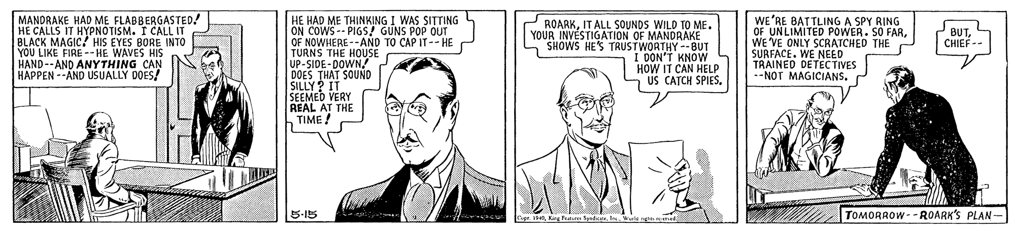 Cartoon OCR: MANDRAKE HAD ME FLABBERGASTED! HE CALLS IT HYPNOTISM. I CALL IT BLACK MAGIC? HIS EYES BORE INTO YOU LIKE FIRE --HE WAVES HIS HAND--AND ANYTHING CAN HAPPEN --AND USUALLY DOES! HE HAD ME THINKING I WAS SITTING ON COWS-- PIGS! GUNS POP OUT OF NOWHERE--ANO TO CAP IT--HE TURNS THE HOUSE UP-SIDE-DOWN! DOES THAT SOUND SILLY? IT SEEMED VERY REAL AT THE h TIME ROARKIT ALL SOUNDS WILD TO ME. YOUR INVESTIGATION OF MANDRAKE SHOWS HE'S TRUSTWORTHY --BUT I DON'T KNOW HOW IT CAN HELP US CATCH SPIESWE'RE BATTLING A SPY RING OF UNLIMITED POWER. SO FARWE 'VE ONLY SCRATCHED THE SURFACE. WE NEED TRAINED DETECTIVES --NOT MAGICIANS. BUTCHIEF -- 5-15 TOMORROW--ROARK'S PLAN- Capr. 1940MANDRAKE HAD ME FLABBERGASTED! HE CALLS IT HYPNOTISM. I CALL IT BLACK MAGIC? HIS EYES BORE INTO YOU LIKE FIRE --HE WAVES HIS HAND--AND ANYTHING CAN HAPPEN --AND USUALLY DOES! HE HAD ME THINKING I WAS SITTING ON COWS-- PIGS! GUNS POP OUT OF NOWHERE--ANO TO CAP IT--HE TURNS THE HOUSE UP-SIDE-DOWN! DOES THAT SOUND SILLY? IT SEEMED VERY REAL AT THE h TIME ROARKIT ALL SOUNDS WILD TO ME. YOUR INVESTIGATION OF MANDRAKE SHOWS HE'S TRUSTWORTHY --BUT I DON'T KNOW HOW IT CAN HELP US CATCH SPIESWE'RE BATTLING A SPY RING OF UNLIMITED POWER. SO FARWE 'VE ONLY SCRATCHED THE SURFACE. WE NEED TRAINED DETECTIVES --NOT MAGICIANS. BUTCHIEF -- 5-15 TOMORROW--ROARK'S PLAN- Capr. 1940