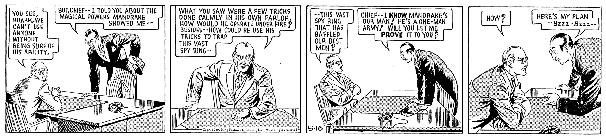 Illustration OCR: BUTCHIEF--I TOLD YOU ABOUT THE MAGICAL POWERS MANDRAKE SHOWED ME-- YOU SEEWE CAN'T USE ANYONE WITHOUT BEING SURE OF HIS ABILITY. WHAT YOU SAW WERE A FEW TRICKS DONE CALMLY IN HIS OWN PARLOR. HOW WOULD HE OPERATE UNDER FIRE? BESIDES--HOW COULD HE USE HIS TRICKS TO TRAP THIS VAST SPY RING-- HERE'S MY PLAN L --THIS VAST SPY RING THAT HAS BAFFLED OUR BEST MEN CHIEF--I KNOW MANDRAKE'S OUR MAN HE'S A ONE-MAN ARMY! WILL YOU LET ME nPROVE IT TO YOU? HOW ? -8zzz-8zzz-- King Teatu SpedeteWld ighas eenede 5-16 BUTCHIEF--I TOLD YOU ABOUT THE MAGICAL POWERS MANDRAKE SHOWED ME-- YOU SEEWE CAN'T USE ANYONE WITHOUT BEING SURE OF HIS ABILITY. WHAT YOU SAW WERE A FEW TRICKS DONE CALMLY IN HIS OWN PARLOR. HOW WOULD HE OPERATE UNDER FIRE? BESIDES--HOW COULD HE USE HIS TRICKS TO TRAP THIS VAST SPY RING-- HERE'S MY PLAN L --THIS VAST SPY RING THAT HAS BAFFLED OUR BEST MEN CHIEF--I KNOW MANDRAKE'S OUR MAN HE'S A ONE-MAN ARMY! WILL YOU LET ME nPROVE IT TO YOU? HOW ? -8zzz-8zzz-- King Teatu SpedeteWld ighas eenede 5-16