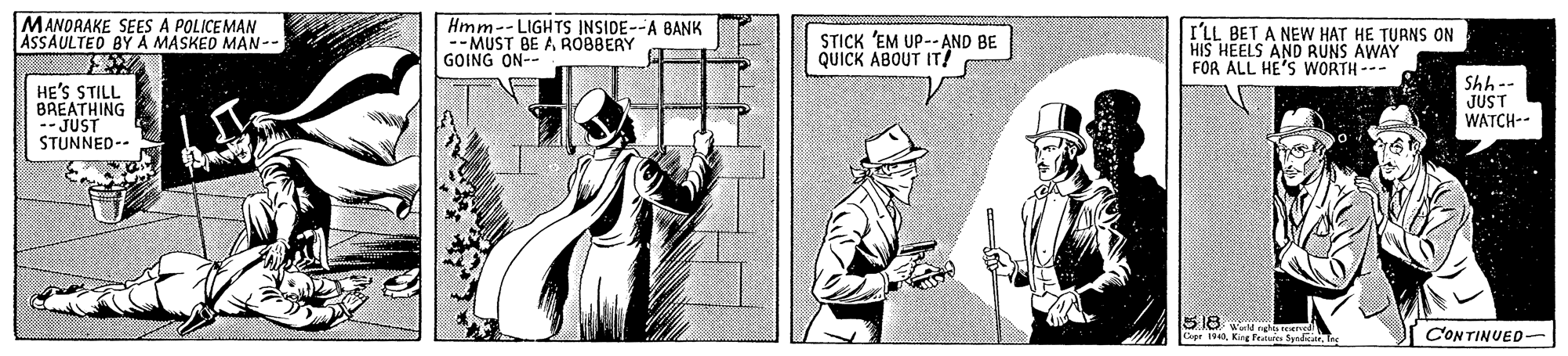 Door OCR: MANORAKE SEES A POLICEMAN ASSAULTED BYA MASKED MAN-- Hmm--LIGHTS INSIDE--A BANK -- MUST BE A ROBBERY GOING ON-- STICK 'EM UP-- AND BE QUICK ABOUT IT! I'LL BET A NEW HAT HE TURNS ON HIS HEELS AND RUNS AWAY FOR ALL HE'S WORTH --- HE'S STILL BREATHING -- JUST STUNNED-- Shh-- JUST WATCH-- 518 CONTINUED- MANORAKE SEES A POLICEMAN ASSAULTED BYA MASKED MAN-- Hmm--LIGHTS INSIDE--A BANK -- MUST BE A ROBBERY GOING ON-- STICK 'EM UP-- AND BE QUICK ABOUT IT! I'LL BET A NEW HAT HE TURNS ON HIS HEELS AND RUNS AWAY FOR ALL HE'S WORTH --- HE'S STILL BREATHING -- JUST STUNNED-- Shh-- JUST WATCH-- 518 CONTINUED-