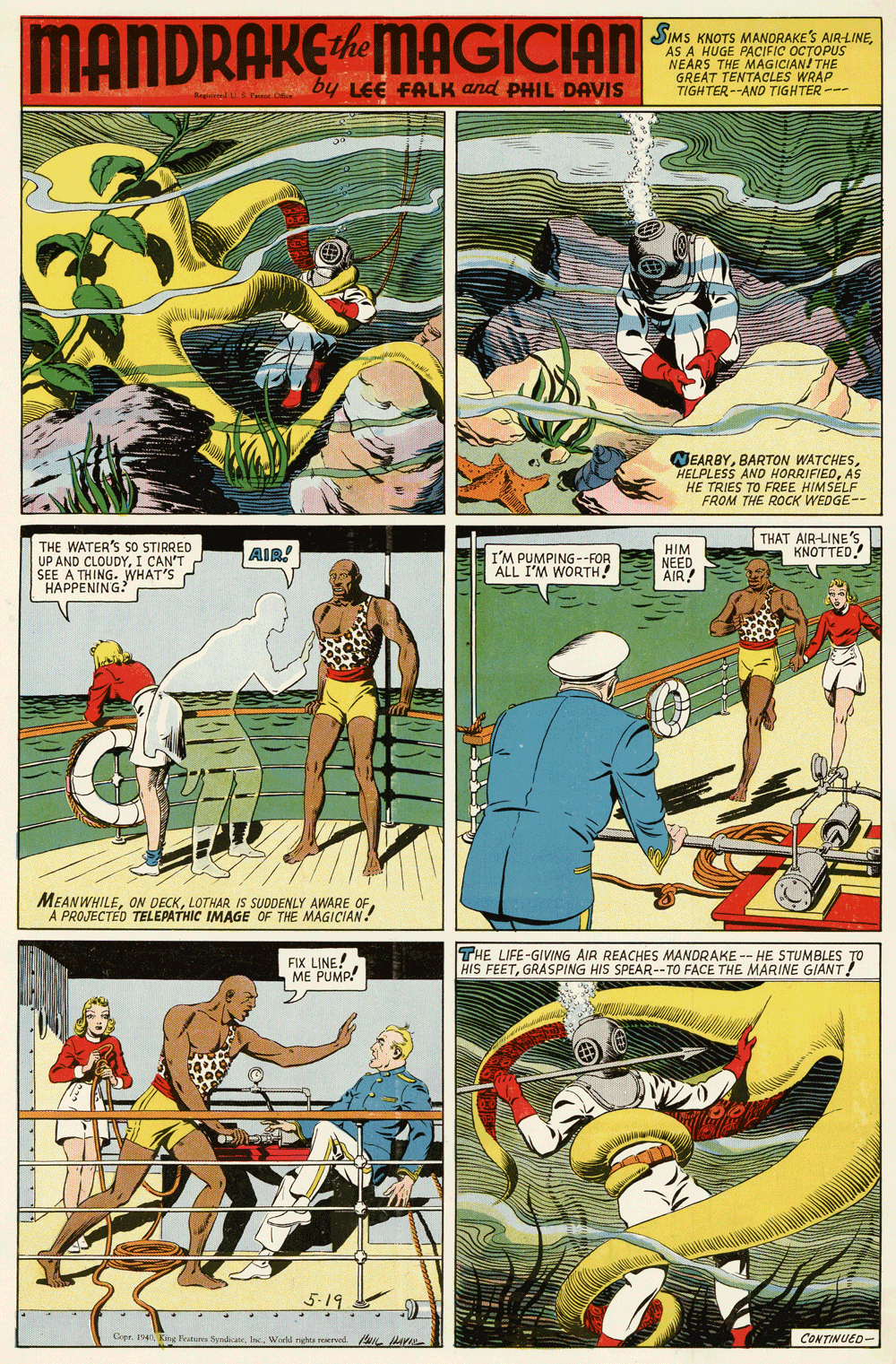 Parallel OCR: MANDRAKEMAGICIAN SIMS KNOTS MANDRAKE'S AIR-LINEAS A HUGE PACIFIC OCTOPUS NEARS GREAT TENTACLES WRAP TIGHTER--AND TIGHTER --- MAGICIANI THE by LEE FALK and PHIL DAVIS MEARBYAS TRIES TO FREE HIMSELF FROM THE ROCK WEDGE-- THAT AIR-LINE's KNOTTED THE WATER'S SO STIRRED UP AND CLOUDYI CAN'T SEE A THING. WHAT'S HAPPENING? HIM NEED AIR! AIR! I'M PUMPING--FOR ALL I'M WORTH! MEANWHILELOTHAR IS SUDDENLY AWARE C A PROJECTED TELEPATHIC IMAGE OF THE MAGICIAN! FIX LINE! ME PUMP! THE LIFE-GIVING AIR REACHES MANDRAKE -- HE STUMBLES TO HIS FEETGRASPING HIS SPEAR--TO FACE THE MARINE GIANT! Cepr. 1n Kg Feuturs SyndiateWied rha reed lav CONTINUED- MANDRAKEMAGICIAN SIMS KNOTS MANDRAKE'S AIR-LINEAS A HUGE PACIFIC OCTOPUS NEARS GREAT TENTACLES WRAP TIGHTER--AND TIGHTER --- MAGICIANI THE by LEE FALK and PHIL DAVIS MEARBYBARTON WATCHESHELPLESS AND HORRIFIEDAS TRIES TO FREE HIMSELF FROM THE ROCK WEDGE-- THAT AIR-LINE's KNOTTED THE WATER'S SO STIRRED UP AND CLOUDYI CAN'T SEE A THING. WHAT'S HAPPENING? HIM NEED AIR! AIR! I'M PUMPING--FOR ALL I'M WORTH! MEANWHILEON DECKLOTHAR IS SUDDENLY AWARE C A PROJECTED TELEPATHIC IMAGE OF THE MAGICIAN! FIX LINE! ME PUMP! THE LIFE-GIVING AIR REACHES MANDRAKE -- HE STUMBLES TO HIS FEETGRASPING HIS SPEAR--TO FACE THE MARINE GIANT! Cepr. 1n Kg Feuturs SyndiateWied rha reed lav CONTINUED-