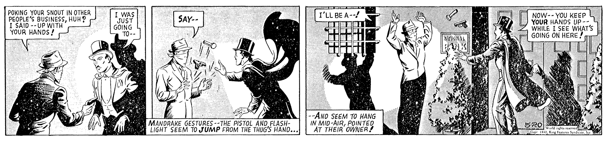 Elbow OCR: POKING YOUR SNOUT IN OTHER PEOPLE'S BUSINESSHUH? I SAID --UP WITH YOUR HANDS ! I WAS JUST GOING TO-- I'LL BE A--! NOW-- YOU KEEP YOUR HANDS UP -- WHILE I SEE WHAT'S GOING ON HERE! SAY.. MANDRAKE GESTURES --THE PISTOL AND FLASH- LIGHT SEEM TO JUMP FROM THE THUG'S HAND... -ANO SEEM TO HANG IN MID-AIRPOINTED AT THEIR OWNER! SRO 19N0Kae featus Seadvar Jer POKING YOUR SNOUT IN OTHER PEOPLE'S BUSINESSHUH? I SAID --UP WITH YOUR HANDS ! I WAS JUST GOING TO-- I'LL BE A--! NOW-- YOU KEEP YOUR HANDS UP -- WHILE I SEE WHAT'S GOING ON HERE! SAY.. MANDRAKE GESTURES --THE PISTOL AND FLASH- LIGHT SEEM TO JUMP FROM THE THUG'S HAND... -ANO SEEM TO HANG IN MID-AIRPOINTED AT THEIR OWNER! SRO 19N0Kae featus Seadvar Jer