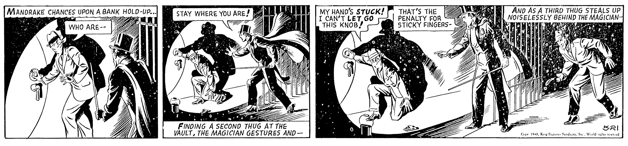 Publication OCR: MANDRAKE CHANCES UPON A BANK HOLD-UP.. MY HAND'S STUCK! I CAN'T LET. GO THIS KNOB! THAT'S THE PENALTY FOR STICKY FINGERS- AND AS A THIRD THUG STEALS UP NOISELESSLY BEHIND THE MAGICIAN- STAY WHERE YOU ARE! WHO ARE-- FINOING A SECOND THUG AT THE VAULTTHE MAGICIAN GESTURES AND- BRI Cepr 190. Kang feature Sand. 1Werld nge rered MANDRAKE CHANCES UPON A BANK HOLD-UP.. MY HAND'S STUCK! I CAN'T LET. GO THIS KNOB! THAT'S THE PENALTY FOR STICKY FINGERS- AND AS A THIRD THUG STEALS UP NOISELESSLY BEHIND THE MAGICIAN- STAY WHERE YOU ARE! WHO ARE-- FINOING A SECOND THUG AT THE VAULTTHE MAGICIAN GESTURES AND- BRI Cepr 190. Kang feature Sand. 1Werld nge rered