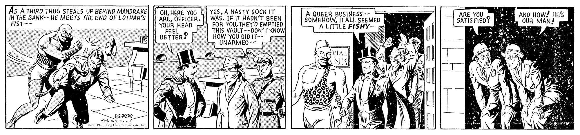 Comic book OCR: As A THIRD THUG STEALS UP BEHIND MANDRAKE IN THE BANK-- HE MEETS THE END OF LOTHAR'S FIST-- OHHERE YOU AREOFFICER. YOUR HEAD FEEL BETTER? YESA NASTY SOCK IT WAS. IF IT HADN'T BEEN FOR YOUTHEY'O EMPTIED THIS VAULT--DON'T KNOW HOW YOU DID IT-- UNARMED -- A QUEER BUSINESS-- SOMEHOWITALL SEEMED A LITTLE FISHY- ARE YOU SATIS FIED? AND HOW! HE's OUR MAN! OMAL Weld nhe ned LKre Features Snd. In As A THIRD THUG STEALS UP BEHIND MANDRAKE IN THE BANK-- HE MEETS THE END OF LOTHAR'S FIST-- OHHERE YOU AREOFFICER. YOUR HEAD FEEL BETTER? YESA NASTY SOCK IT WAS. IF IT HADN'T BEEN FOR YOUTHEY'O EMPTIED THIS VAULT--DON'T KNOW HOW YOU DID IT-- UNARMED -- A QUEER BUSINESS-- SOMEHOWITALL SEEMED A LITTLE FISHY- ARE YOU SATIS FIED? AND HOW! HE's OUR MAN! OMAL Weld nhe ned LKre Features Snd. In