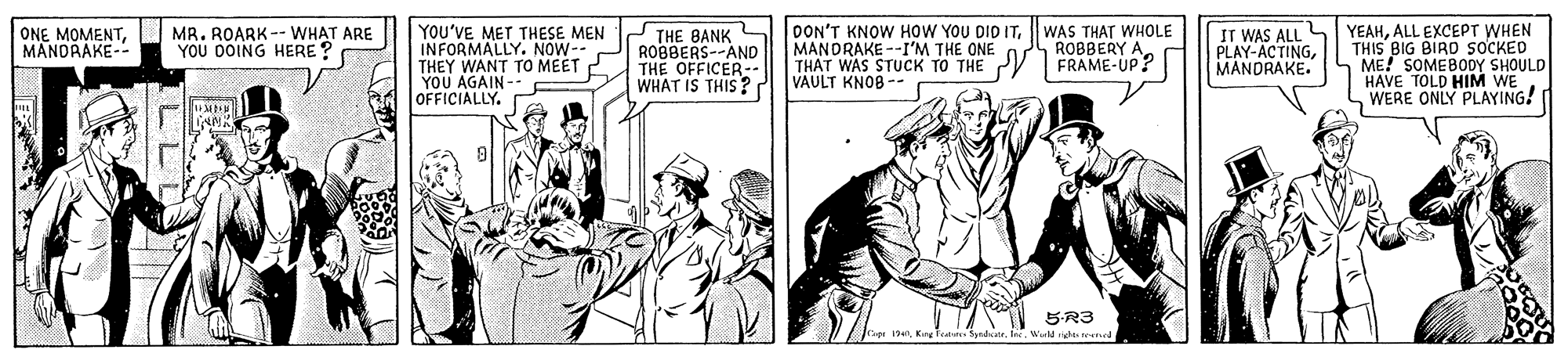 Parallel OCR: MR. ROARK-- WHAT ARE YOU DOING HERE ? YOU'VE MET THESE MEN INFORMALLY. NOW-- THEY WANT TO MEET YOU AGAIN OFFICIALLY. THE BANK ROBBERS--AND THE OFFICER-.. WHAT IS THIS? OON'T KNOW HOW YOU DID ITWAS THAT WHOLE ROBBERY A FRAME-UP? ONE MOMENTMANDRAKE-- IT WAS ALL S YEAHALL EXCEPT WHEN PLAY-ACTINGMANDRAKE. THIS BIG BIRD SOCKED ME! SOMEBO0Y SHOULD HAVE TOLD HIM WE WERE ONLY PLAYING! MANDRAKE --I'M THE ONE VAULT KNOB -- 5-R3 Wield hte eng Tapi 194King Tes Sydatr MR. ROARK-- WHAT ARE YOU DOING HERE ? YOU'VE MET THESE MEN INFORMALLY. NOW-- THEY WANT TO MEET YOU AGAIN OFFICIALLY. THE BANK ROBBERS--AND THE OFFICER-.. WHAT IS THIS? OON'T KNOW HOW YOU DID ITWAS THAT WHOLE ROBBERY A FRAME-UP? ONE MOMENTMANDRAKE-- IT WAS ALL S YEAHALL EXCEPT WHEN PLAY-ACTINGMANDRAKE. THIS BIG BIRD SOCKED ME! SOMEBO0Y SHOULD HAVE TOLD HIM WE WERE ONLY PLAYING! MANDRAKE --I'M THE ONE VAULT KNOB -- 5-R3 Wield hte eng Tapi 194King Tes Sydatr
