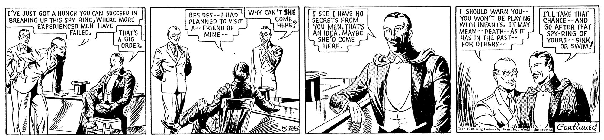 Line OCR: I SHOULD WARN YOU-- YOU WON'T BE PLAYING WITH INFANTS. IT MAY MEAN -- DEATH--AS IT HAS IN THE PAST-- FOR OTHERS-- BESIDES --I HAD 4 WHY CAN'T SHE PLANNED TO VISIT I'VE JUST GOT A HUNCH YOU CAN SUCCEED IN BREAKING UP THIS SPY-RINGWHERE MORE EXPERIENCED MEN HAVE FAILED. I SEE I HAVE NO SECRETS FROM YOU MEN. THAT'S AN IDEA. MAYBE S SHE'D COME S'HERE. I'LL TAKE THAT CHANCE --AND GO AFTER THAT SPY-RING OF YOURS-- SINK OR SWIM! COMEHERE? A--FRIE OF THAT'S A BIG ORDER. 5R5 Contiuued riprking Falete I SHOULD WARN YOU-- YOU WON'T BE PLAYING WITH INFANTS. IT MAY MEAN -- DEATH--AS IT HAS IN THE PAST-- FOR OTHERS-- BESIDES --I HAD 4 WHY CAN'T SHE PLANNED TO VISIT I'VE JUST GOT A HUNCH YOU CAN SUCCEED IN BREAKING UP THIS SPY-RINGWHERE MORE EXPERIENCED MEN HAVE FAILED. I SEE I HAVE NO SECRETS FROM YOU MEN. THAT'S AN IDEA. MAYBE S SHE'D COME S'HERE. I'LL TAKE THAT CHANCE --AND GO AFTER THAT SPY-RING OF YOURS-- SINK OR SWIM! COMEHERE? A--FRIE OF THAT'S A BIG ORDER. 5R5 Contiuued riprking Falete