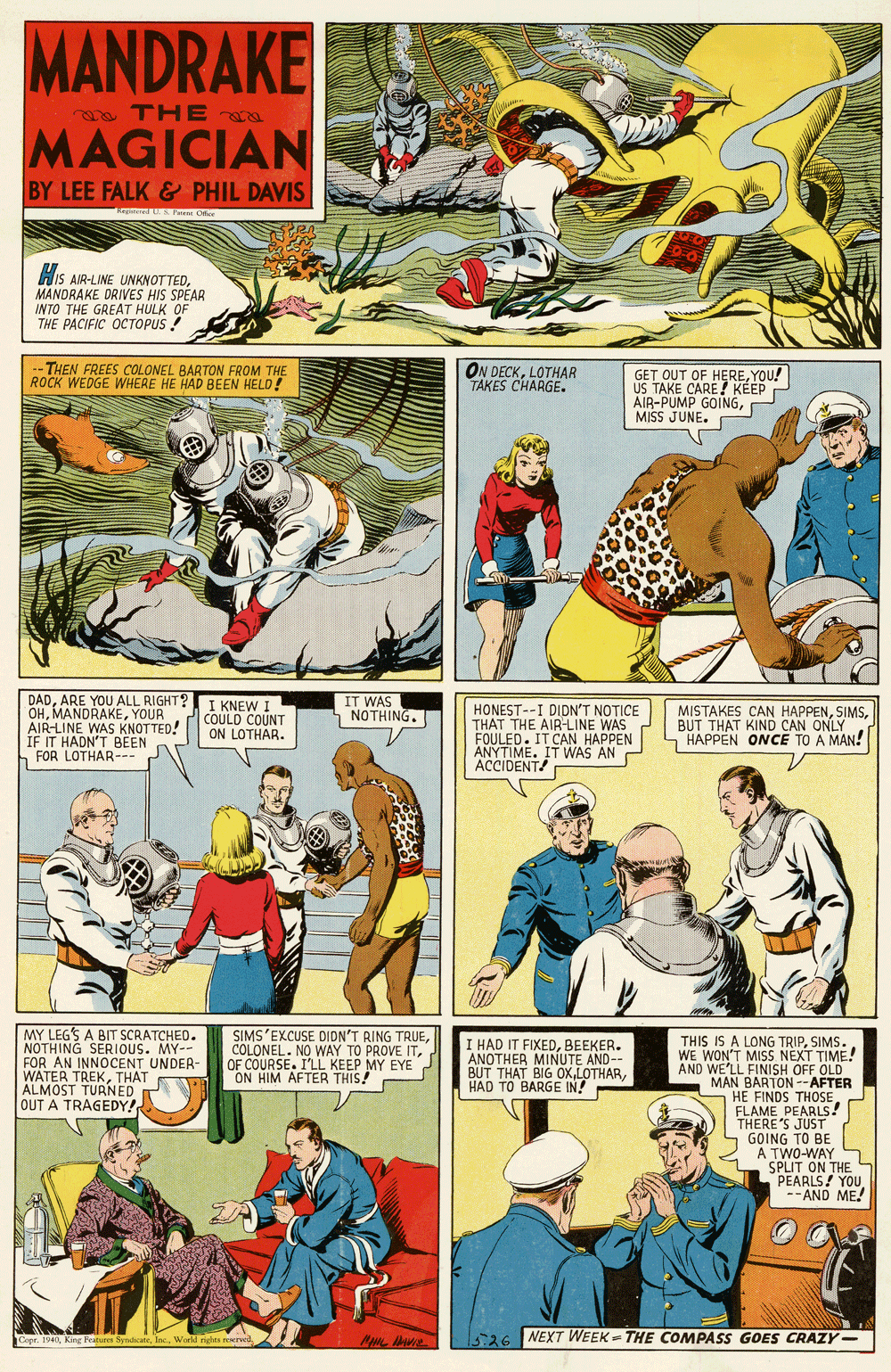 Font OCR: MANDRAKE THEa MAGICIAN BY LEE FALK& PHIL DAVIS His AIR-LINE UNKNOTTEDMANDRAKE DRIVES HIS SPEAR INTO THE GREAT HULK OF THE PACIFIC OCTOPUS ! THEN FREES COLONEL BARTON FROM THE ROCK WEDGE WHERE HE HAD BEEN HELD! ON DECKLOTHAR TAKES CHARGE. GET OUT OF HEREYOU! US TAKE CARE! KEEP AIR-PUMP GOINGMISS JUNE. DADARE YOU ALL RIGHT? OHYOUR AIR-LINE WAS KNOTTED! IF IT HADN'T BEEN h FOR LOTHAR--- I KNEW I COULD COUNT ON LOTHAR. IT WAS NOTHING. HONEST--I DIDN'T NOTICE THAT THE AIR-LINE WAS FOULED. IT CAN HAPPEN ANYTIME. IT WAS AN ACCIDENT! MISTAKES CAN HAPPENBUT THAT KIND CAN ONLY - HAPPEN ONCE TO A MAN! MY LEGS A BIT SCRATCHED. NOTHING SERIOUS. MY-- FOR AN INNOCENT UNDER- WATER TREKTHAT ALMOST TURNED OUT A TRAGEDY! SIMS'EXCUSE DIDN'T RING TRUEOF COURSE. I'LL KEEP MY EYE ON HIM AFTER THIS! THIS IS A LONG TRIPSIMS. WE WON'T MISS NEXT TIME! AND WE'LL FINISH OFF OLD MAN BARTON --AFTER HE FINDS THOSE FLAME PEARLS! THERE'S JUST GOING TO BE A TWO-WAY SPLIT ON THE PEARLS! YOU --AND ME! I HAD IT FIXEDBEEKER. ANOTHER MINUTE AND- BUT THAT BIG OXHAD TO BARGE IN! AND Cope. 194L5:26 NEXT WEEK - THE COMPASS GOES CRAZY- MANDRAKE THEa MAGICIAN BY LEE FALK& PHIL DAVIS His AIR-LINE UNKNOTTEDMANDRAKE DRIVES HIS SPEAR INTO THE GREAT HULK OF THE PACIFIC OCTOPUS ! THEN FREES COLONEL BARTON FROM THE ROCK WEDGE WHERE HE HAD BEEN HELD! ON DECKLOTHAR TAKES CHARGE. GET OUT OF HEREYOU! US TAKE CARE! KEEP AIR-PUMP GOINGMISS JUNE. DADARE YOU ALL RIGHT? OHYOUR AIR-LINE WAS KNOTTED! IF IT HADN'T BEEN h FOR LOTHAR--- I KNEW I COULD COUNT ON LOTHAR. IT WAS NOTHING. HONEST--I DIDN'T NOTICE THAT THE AIR-LINE WAS FOULED. IT CAN HAPPEN ANYTIME. IT WAS AN ACCIDENT! MISTAKES CAN HAPPENBUT THAT KIND CAN ONLY - HAPPEN ONCE TO A MAN! MY LEGS A BIT SCRATCHED. NOTHING SERIOUS. MY-- FOR AN INNOCENT UNDER- WATER TREKTHAT ALMOST TURNED OUT A TRAGEDY! SIMS'EXCUSE DIDN'T RING TRUECOLONEL. NO WAY TO PROVE ITOF COURSE. I'LL KEEP MY EYE ON HIM AFTER THIS! THIS IS A LONG TRIPSIMS. WE WON'T MISS NEXT TIME! AND WE'LL FINISH OFF OLD MAN BARTON --AFTER HE FINDS THOSE FLAME PEARLS! THERE'S JUST GOING TO BE A TWO-WAY SPLIT ON THE PEARLS! YOU --AND ME! I HAD IT FIXEDBEEKER. ANOTHER MINUTE AND- BUT THAT BIG OXHAD TO BARGE IN! AND Cope. 194LKin Feature SynchcateWorld nghta rord5:26 NEXT WEEK - THE COMPASS GOES CRAZY-