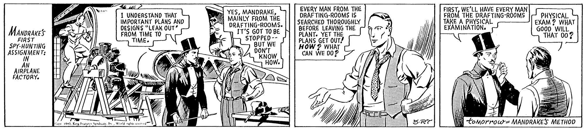 Style OCR: FIRSTWE'LL HAVE EVERY MAN FROM THE DRAFTING-ROOMS PHYSICAL TAKE A PHYSICAL EXAMINATION. I UNDERSTAND THAT IMPORTANT PLANS AND DESIGNS "LEAK OUT FROM TIME TO TIME. YESMAINLY FROM THE DRAFTING-ROOMS. IT'S GOT TO BE STOPPED -- BUT WE DON'T KNOW S HOW. EVERY MAN FROM THE DRAFTING-ROOMS IS SEARCHED THOROUGHLY BEFORE LEAVING THE PLANT. YET THE PLANS GET OUT! HOW ? WHAT CAN WE D0? EXAM ? WHAT GO0D WILL THAT 00? MANDRAKES FIRST SPY-HUNTING ASSIGNMENT: IN AN AIRPLANE FACTORY. 5-RT tomorrow- MANDRAKES METHOD 19Wld ngho cd FIRSTWE'LL HAVE EVERY MAN FROM THE DRAFTING-ROOMS PHYSICAL TAKE A PHYSICAL EXAMINATION. I UNDERSTAND THAT IMPORTANT PLANS AND DESIGNS "LEAK OUT FROM TIME TO TIME. YESMAINLY FROM THE DRAFTING-ROOMS. IT'S GOT TO BE STOPPED -- BUT WE DON'T KNOW S HOW. EVERY MAN FROM THE DRAFTING-ROOMS IS SEARCHED THOROUGHLY BEFORE LEAVING THE PLANT. YET THE PLANS GET OUT! HOW ? WHAT CAN WE D0? EXAM ? WHAT GO0D WILL THAT 00? MANDRAKES FIRST SPY-HUNTING ASSIGNMENT: IN AN AIRPLANE FACTORY. 5-RT tomorrow- MANDRAKES METHOD 19Karg tature ndioWld ngho cd