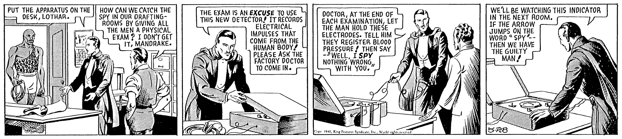 Illustration OCR: HOW ÇAN WE CATCH THE SPY IN OUR ORAFTING- ROOMS BY GIVING ALL THE MEN A PHYSICAL L EXAM ? I OON'T GET ITMANDRAKE. PUT THE APPARATUS ON THE A DESKLOTHAR. THE EXAM IS AN EXCUSE TO USE THIS NEW DETECTOR! IT RECORDS ELECTRICAL IMPULSES THAT COME FROM THE HUMAN BODY! PLEASE ASK THE FACTORY DOCTOR TO COME IN. DOCTORAT THE END OF EACH EXAMINATIONLET THE MAN HOLD THE SE ELECTRODES. TELL HIM THEY REGISTER BLOOD PRESSURE ! THEN SAY -WELLI SPY NOTHING WRONO WITH WE'LL BE WATCHING THIS INDICATOR IN THE NEXT ROOM. IF THE ARROW JUMPS ON THE WORD " SPY- THEN WE HAVE THE GUILTY A MAN! e 1We r e 5-R8 HOW ÇAN WE CATCH THE SPY IN OUR ORAFTING- ROOMS BY GIVING ALL THE MEN A PHYSICAL L EXAM ? I OON'T GET ITMANDRAKE. PUT THE APPARATUS ON THE A DESKLOTHAR. THE EXAM IS AN EXCUSE TO USE THIS NEW DETECTOR! IT RECORDS ELECTRICAL IMPULSES THAT COME FROM THE HUMAN BODY! PLEASE ASK THE FACTORY DOCTOR TO COME IN. DOCTORAT THE END OF EACH EXAMINATIONLET THE MAN HOLD THE SE ELECTRODES. TELL HIM THEY REGISTER BLOOD PRESSURE ! THEN SAY -WELLI SPY NOTHING WRONO WITH WE'LL BE WATCHING THIS INDICATOR IN THE NEXT ROOM. IF THE ARROW JUMPS ON THE WORD " SPY- THEN WE HAVE THE GUILTY A MAN! e 1King fen SyadiatrWe r e 5-R8