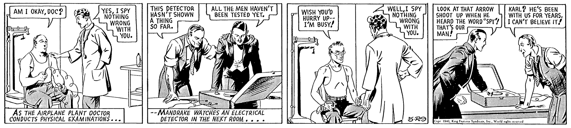 Illustration OCR: THIS DETECTOA HASN'T SHOWN Ä THING SO FAR. ALL THE MEN HAVEN'T BEEN TESTED YET. P LOOK AT THAT ARROW SHOOT UP WHEN HE HEARD THE WORO "SPY? || i CAN'T BELIEVE IT! THAT'S OUR MAN! WELLI SPY NOTHING WRONG WITH KARL? HE'S BEEN WITH US FOR YEARSDOC? YESI SPY NOTHING WRONG WITH YOU. WISH YOU'D HURRY UP-- I'M BUSY! YOU. AS THE AIRPLANE PLANT DOCTOR CONDUCTS PHYSICAL EXAMINATIONS... --MANDRAKE WATCHES AN ELECTRICAL DETEC TOR IN THE NEXT ROOM.... 5-R9 SpadicateWld gla reet THIS DETECTOA HASN'T SHOWN Ä THING SO FAR. ALL THE MEN HAVEN'T BEEN TESTED YET. P LOOK AT THAT ARROW SHOOT UP WHEN HE HEARD THE WORO "SPY? || i CAN'T BELIEVE IT! THAT'S OUR MAN! WELLI SPY NOTHING WRONG WITH KARL? HE'S BEEN WITH US FOR YEARSAM I OKAYDOC? YESI SPY NOTHING WRONG WITH YOU. WISH YOU'D HURRY UP-- I'M BUSY! YOU. AS THE AIRPLANE PLANT DOCTOR CONDUCTS PHYSICAL EXAMINATIONS... --MANDRAKE WATCHES AN ELECTRICAL DETEC TOR IN THE NEXT ROOM.... 5-R9 SpadicateWld gla reet