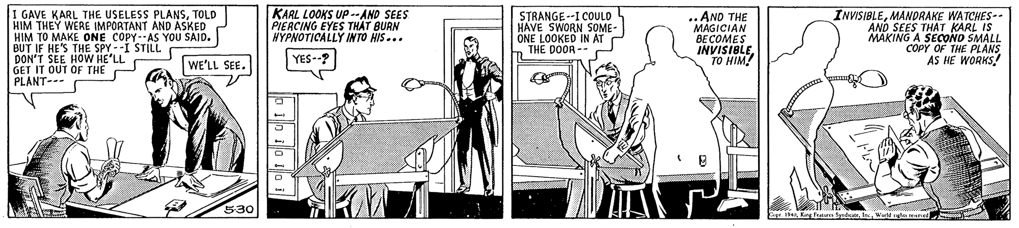 Fictional character OCR: KARL LOOKS Up-- AND SEES PIERCING EYES THAT BURN HYPNOTICALLY INTO HIS... I GAVE KARL THE USELESS PLANSTOLD HIM THEY WERE IMPORTANT AND ASKED HIM TO MAKE ONE COPY--AS YOU SAID. BUT IF HE'S THE SPY --I STILL DON'T SEE HOW HE'LL GET IT OUT OF THE PLANT--- STRANGE --I COULD HAVE SWORN SOME- |ONE LOOKED IN ATTHE DOOR -- .. AND THE MAGICIAN ?????ES INVISIBLETO HIM! INVISIBLEMANDRAKE WATCHES-- AND SEES THAT KARL IS MAKING A SECONO SMALL COPY OF THE PLANS AS HE WORKS! YES--? WE'LL SEE. 530 CapeKARL LOOKS Up-- AND SEES PIERCING EYES THAT BURN HYPNOTICALLY INTO HIS... I GAVE KARL THE USELESS PLANSTOLD HIM THEY WERE IMPORTANT AND ASKED HIM TO MAKE ONE COPY--AS YOU SAID. BUT IF HE'S THE SPY --I STILL DON'T SEE HOW HE'LL GET IT OUT OF THE PLANT--- STRANGE --I COULD HAVE SWORN SOME- |ONE LOOKED IN ATTHE DOOR -- .. AND THE MAGICIAN ?????ES INVISIBLETO HIM! INVISIBLEMANDRAKE WATCHES-- AND SEES THAT KARL IS MAKING A SECONO SMALL COPY OF THE PLANS AS HE WORKS! YES--? WE'LL SEE. 530 CapeKng Frature Syrdor