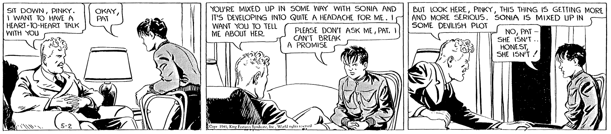 Line OCR: SIT DOWNPINKY. I WANT TO HAVE A HEART-TO-HEART TALK WITH YOU YOU'RE MIXED UP IN SOME WAY WITH SONIA AND IT'S DEVELOPING INTO QUITE A HEADACHE FOR ME. I BUT LOOK HERETHIS THING IS GETTING MORE AND MORE SERIOUS. SONIA IS MIXED UP IN SOME DEVILISH PLOT OKAYPAT WANT YOU TO TELL ME ABOUT HER PLEASE DON'T ASK MEPAT.I CAN'T BREAK A PROMISE NOPAT - SHE ISN'T. HONESTSHE ISN'T! Cerer 19I. W SIT DOWNPINKY. I WANT TO HAVE A HEART-TO-HEART TALK WITH YOU YOU'RE MIXED UP IN SOME WAY WITH SONIA AND IT'S DEVELOPING INTO QUITE A HEADACHE FOR ME. I BUT LOOK HERETHIS THING IS GETTING MORE AND MORE SERIOUS. SONIA IS MIXED UP IN SOME DEVILISH PLOT OKAYPAT WANT YOU TO TELL ME ABOUT HER PLEASE DON'T ASK MEPAT.I CAN'T BREAK A PROMISE NOPAT - SHE ISN'T. HONESTSHE ISN'T! Cerer 19KinF Festun SyrneI. W