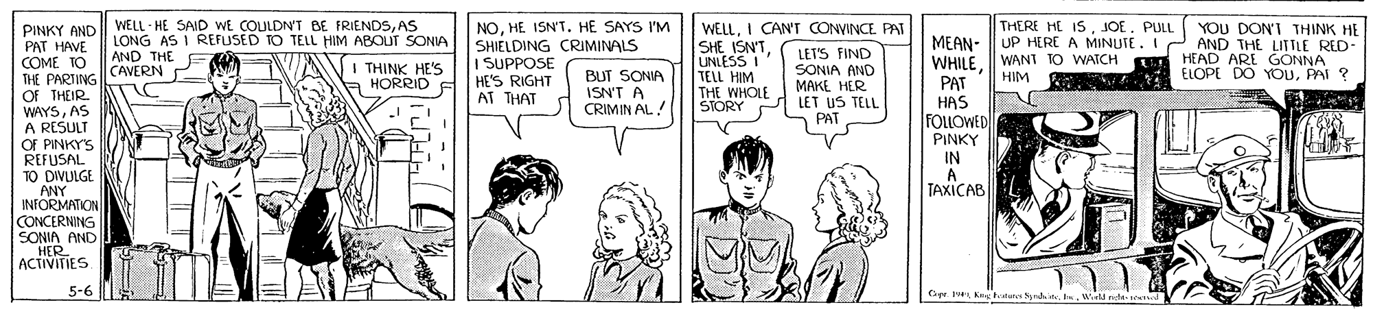 Jaw OCR: WELL - HE SAID WE COULDN'T BE FRIENDSAS LONG AS I REFUSED TO TELL HIM ABOUT SONIA NOHE ISN'T. HE SAYS I'M SHIELDING CRIMINALS I SUPPOSE HE'S RIGHT AT THAT WELLI CAN'T CONVINCE PAT SHE ISN'TUNLESS I TELL HIM THE WHOLE STORY THERE HE ISPUL UP HERE A MINUTE. I WANT TO WAICH HIM YOU DON'T THINK HE AND THE LITTLE RED- T HEAD ARE GONNA ELOPE DO YOUPAI ? PINKY AND PAT HAVE COMÉ TO THE PARTING OF THEIR. WAYSAS A RESULT OF PINKY'S REFUSAL TO DIVULGE ANY INFORMATION CONCERNING SONIA AND HER ACTIVITIES MEAN- WHILE PAT HAS FOLLOWED PINKY IN LET'S FIND SONIA AND MAKE HER LET US TELL AND THE CAVERN I THINK HE'S HORRID BUT SONIA ISN'T A CRIMIN AL! PAT TAXICAB 5-6 GyeWirld nete- sead WELL - HE SAID WE COULDN'T BE FRIENDSAS LONG AS I REFUSED TO TELL HIM ABOUT SONIA NOHE ISN'T. HE SAYS I'M SHIELDING CRIMINALS I SUPPOSE HE'S RIGHT AT THAT WELLI CAN'T CONVINCE PAT SHE ISN'TUNLESS I TELL HIM THE WHOLE STORY THERE HE ISPUL UP HERE A MINUTE. I WANT TO WAICH HIM YOU DON'T THINK HE AND THE LITTLE RED- T HEAD ARE GONNA ELOPE DO YOUPAI ? PINKY AND PAT HAVE COMÉ TO THE PARTING OF THEIR. WAYSAS A RESULT OF PINKY'S REFUSAL TO DIVULGE ANY INFORMATION CONCERNING SONIA AND HER ACTIVITIES MEAN- WHILE PAT HAS FOLLOWED PINKY IN LET'S FIND SONIA AND MAKE HER LET US TELL AND THE CAVERN I THINK HE'S HORRID BUT SONIA ISN'T A CRIMIN AL! PAT TAXICAB 5-6 GyeKing atune Synh iteWirld nete- sead