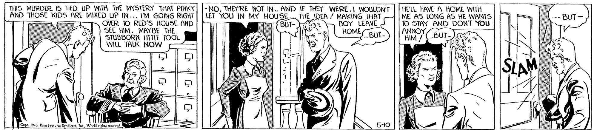 Art OCR: THIS MURDER IS TIED UP WITH THE MYSTERY THAT PINKY |-NOTHEY'RE NOT IN. AND IF THEY WERE.I WOULDN'T LET YOU IN MY HOUSE. THE IDEA ! MAKING THAT BOY LEAVE ???? HE'LL HAVE A HOME WITH ME AS LONG AS HE WANTS TO STAY AND DON'T YOU ANNOY HIM /(.BUT- AND THOSE KIDS ARE MIXED UP IN... I'M GOING RIGHT BUT- OVER O RED'S HOUSE AND SEE HIM. MAYBE THE STUBBORN LITTLE FOOL WILL TALK NOW BUT- L. BUT- SLAM Cepe. 190Werld riga rewed 5-10 THIS MURDER IS TIED UP WITH THE MYSTERY THAT PINKY |-NOTHEY'RE NOT IN. AND IF THEY WERE.I WOULDN'T LET YOU IN MY HOUSE. THE IDEA ! MAKING THAT BOY LEAVE ???? HE'LL HAVE A HOME WITH ME AS LONG AS HE WANTS TO STAY AND DON'T YOU ANNOY HIM /(.BUT- AND THOSE KIDS ARE MIXED UP IN... I'M GOING RIGHT BUT- OVER O RED'S HOUSE AND SEE HIM. MAYBE THE STUBBORN LITTLE FOOL WILL TALK NOW BUT- L. BUT- SLAM Cepe. 190King Features SyrdicneWerld riga rewed 5-10