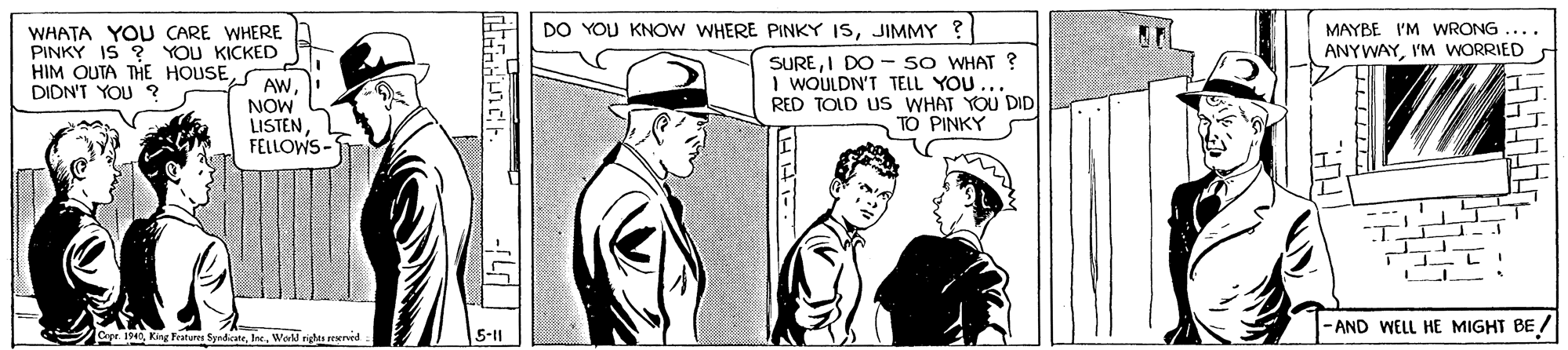 Line OCR: DO YOU KNOW WHERE PINKY ISJIMMY ? MAYBE I'M WRONG .... ANYWAYI'M WORRIED WHATA YOU CARE WHERE PINKY IS ? YOU KICKED HIM OUTA THE HOUSES AW. DIDN'T YOU ? SUREI DO - sO WHAT ? I WOULDN'T TELL YOU RED TOLD US WHAT YOU DID TO PINKY NOW LISTENFELLOWS- AND WELL HE MIGHT BE / Cape. 194World nights reerved 5-11 DO YOU KNOW WHERE PINKY ISJIMMY ? MAYBE I'M WRONG .... ANYWAYI'M WORRIED WHATA YOU CARE WHERE PINKY IS ? YOU KICKED HIM OUTA THE HOUSES AW. DIDN'T YOU ? SUREI DO - sO WHAT ? I WOULDN'T TELL YOU RED TOLD US WHAT YOU DID TO PINKY NOW LISTENFELLOWS- AND WELL HE MIGHT BE / Cape. 194King Features SyndicateWorld nights reerved 5-11