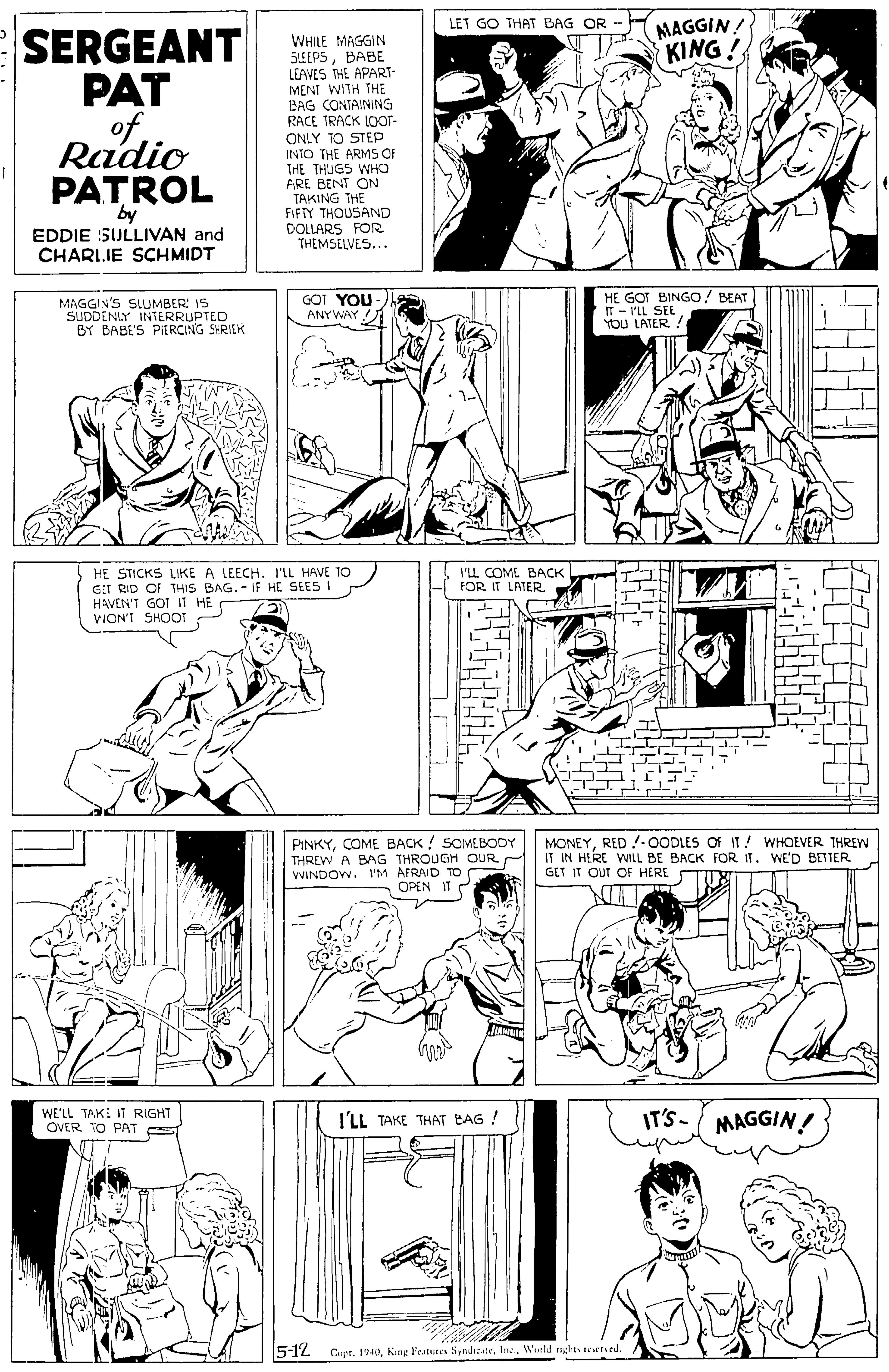 Product OCR: MAGGIN! KING! LET GO THAT BAG OR - SERGEANT PAT of WHILE MAGGIN SLEEPSBABE LEAVES THE APART- MENI WITH THE BAG CONTAINING RACE TRACK IOOT- ONLY TO STEP INTO THE ARM F THE THUGS WHO ARE BENT ON TAKING THE FIFTY THOUSAND DOLLARS FOR THEMSELVES... Radio PATROL by EDDIE SULLIVAN and CHARIIE SCHMIDT MAGGIN'S SLUMBER: 15 SUDDENLY INTERRUPTED BY BABE'S PIERCING SHRIEK GOT YOU ANYWAY HE GOT BINGO! BEAT IT - I'LL SEE YOU LATER! HE STICKS LIKE A LEECH. I'LL HAVE TO GiT RID OF THIS BAG.- IF HE SEES I HAVEN'T GOT IT HE VION'T SHOOT I'LL COME BACK FOR. IT LATER PINKYCOME BACK ! SOMEBODY THREW A BAG THROUGH OUR WINDOW. I'M AFRAID TO OPEN IT C MONEYRED !-OODLES Of IT! WHOEVER THREW IT IN HERE WILL BE BACK FOR IT. WE'D BETTER GET IT OUT OF HERE WE'LL TAK: IT RIGHT OVER TO PAT IT'S- MAGGIN! I'LL TAKE THAT BAG ! 5-12 Copr. 194Ine. Warld righits eened. MAGGIN! KING! LET GO THAT BAG OR - SERGEANT PAT of WHILE MAGGIN SLEEPSBABE LEAVES THE APART- MENI WITH THE BAG CONTAINING RACE TRACK IOOT- ONLY TO STEP INTO THE ARM F THE THUGS WHO ARE BENT ON TAKING THE FIFTY THOUSAND DOLLARS FOR THEMSELVES... Radio PATROL by EDDIE SULLIVAN and CHARIIE SCHMIDT MAGGIN'S SLUMBER: 15 SUDDENLY INTERRUPTED BY BABE'S PIERCING SHRIEK GOT YOU ANYWAY HE GOT BINGO! BEAT IT - I'LL SEE YOU LATER! HE STICKS LIKE A LEECH. I'LL HAVE TO GiT RID OF THIS BAG.- IF HE SEES I HAVEN'T GOT IT HE VION'T SHOOT I'LL COME BACK FOR. IT LATER PINKYCOME BACK ! SOMEBODY THREW A BAG THROUGH OUR WINDOW. I'M AFRAID TO OPEN IT C MONEYRED !-OODLES Of IT! WHOEVER THREW IT IN HERE WILL BE BACK FOR IT. WE'D BETTER GET IT OUT OF HERE WE'LL TAK: IT RIGHT OVER TO PAT IT'S- MAGGIN! I'LL TAKE THAT BAG ! 5-12 Copr. 194King Features SyndseateIne. Warld righits eened.