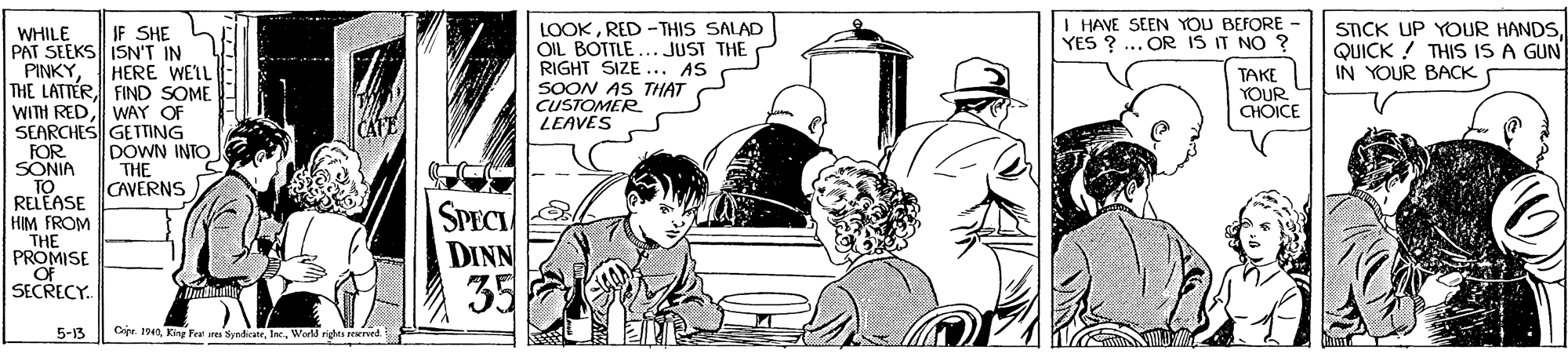 Cartoon OCR: I HAVE SEEN YOU BEFORE - YES ? ... OR IS IT NO ? LOOKRED -THIS SALAD OIL BOTTLE... JUST THE RIGHT SIZE... AS SOON AS THAT CUSTOMER LEAVES STICK UP YOUR HANDSQUICK ! THIS IS A GUN IN YOUR BACK IF SHE WHILE PAT SEEKS ISN'T IN PINKYFIND SOME WITH RED WAY OF SEARCHES GETTING FOR SONIA TO RELEASE HIM FROM THE PROMISE Of SECRECY. HERE WEIL TAKE YOUR CHOICE CAFE DOWN INTO THE CAVERNS SPECI DINN 35 5-13 Cije. 1940World righs wrved I HAVE SEEN YOU BEFORE - YES ? ... OR IS IT NO ? LOOKRED -THIS SALAD OIL BOTTLE... JUST THE RIGHT SIZE... AS SOON AS THAT CUSTOMER LEAVES STICK UP YOUR HANDSQUICK ! THIS IS A GUN IN YOUR BACK IF SHE WHILE PAT SEEKS ISN'T IN PINKYTHE LATTERFIND SOME WITH RED WAY OF SEARCHES GETTING FOR SONIA TO RELEASE HIM FROM THE PROMISE Of SECRECY. HERE WEIL TAKE YOUR CHOICE CAFE DOWN INTO THE CAVERNS SPECI DINN 35 5-13 Cije. 1940King Feu res SyndicateWorld righs wrved