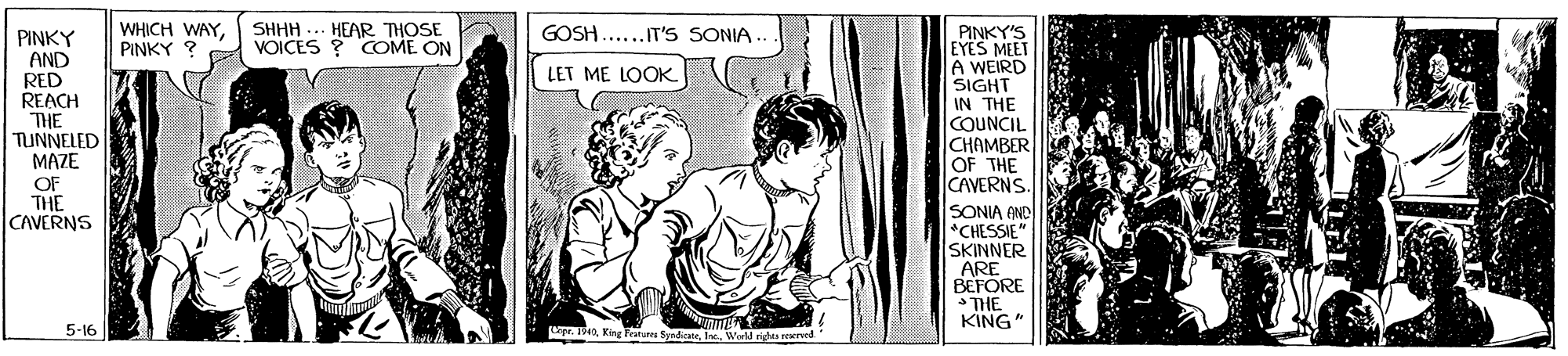 Art OCR: WHICH WAYPINKY ? SHHH ... HEAR THOSE VOICES ? COME ON GOSH......IT'S SONIA. PINKY'S EYES MEET A WEIRD SIGHT IN THE COUNCIL CHAMBER OF THE CAVERNS SONIA AND *CHESSIE" SKINNER ARE BEFORE THE KING PINKY AND RED REACH LET ME LOOK THE TUNNELED MAZE OF THE CAVERNS 5-16 Lgr. 1942I. Ww ride reed WHICH WAYPINKY ? SHHH ... HEAR THOSE VOICES ? COME ON GOSH......IT'S SONIA. PINKY'S EYES MEET A WEIRD SIGHT IN THE COUNCIL CHAMBER OF THE CAVERNS SONIA AND *CHESSIE" SKINNER ARE BEFORE THE KING PINKY AND RED REACH LET ME LOOK THE TUNNELED MAZE OF THE CAVERNS 5-16 Lgr. 1942King Featun SyndeateI. Ww ride reed