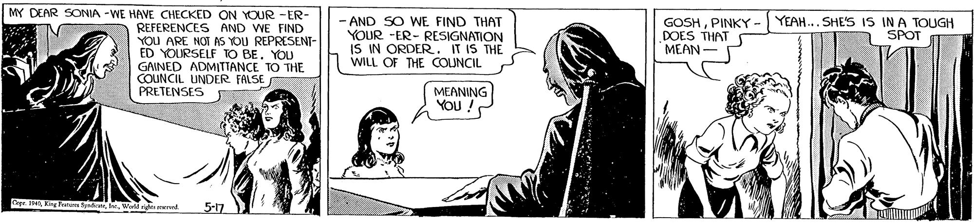 Illustration OCR: MY DEAR SONIA -WE HAVE CHECKED ON YOUR -ER- REFERENCES AND WE FIND YOU ARE NOT AS YOU REPRESENT- ED YOURSELF TO BE. YOU GAINED ADMITTANCE TO THE COUNCIL UNDER FALSE PRETENSES - AND SO WE FIND THAT YOUR -ER- RESIGNATION IS IN ORDER. IT IS THE WILL OF THE COUNCIL GOSHPINKY - YEAH... SHE'S IS IN A TOUGH DOES THAT MEAN - SPOT MEANING You / Cepe. 1940World rigtes mernt. 5-17 MY DEAR SONIA -WE HAVE CHECKED ON YOUR -ER- REFERENCES AND WE FIND YOU ARE NOT AS YOU REPRESENT- ED YOURSELF TO BE. YOU GAINED ADMITTANCE TO THE COUNCIL UNDER FALSE PRETENSES - AND SO WE FIND THAT YOUR -ER- RESIGNATION IS IN ORDER. IT IS THE WILL OF THE COUNCIL GOSHPINKY - YEAH... SHE'S IS IN A TOUGH DOES THAT MEAN - SPOT MEANING You / Cepe. 1940King Featur SynficateWorld rigtes mernt. 5-17