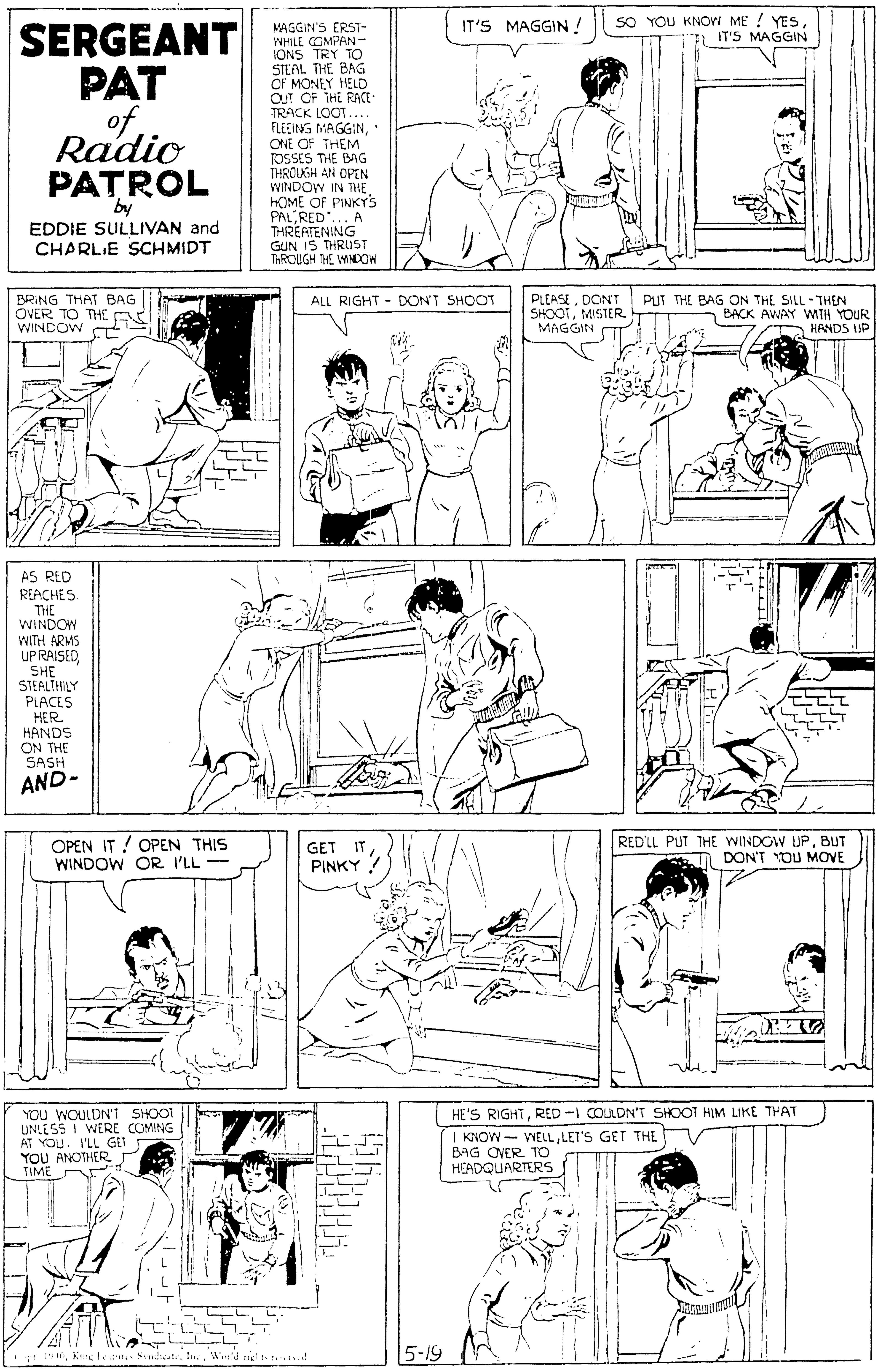 Organism OCR: SO YOU KNOW ME YESIL IT'S MAGGIN IT'S MAGGIN ! SERGEANT PAT of. Radio PATROL MAGGIN'S ERST- WHILE COMPAN - IONS TRY TO STEAL THE BAG OF MONEY HELD OUT OF THE RACE- TRACK LOOT... FLEEING MAGGINONE OF THEM" TOSSES THE BAG THROUGH AN OPEN WINDOW IN THEHOME OF PINKYS PALRED"... A THREATENING GUN IS THRUST THROUGH THE WINDOW by EDDIE SULLIVAN and CHARLIE SCHMIDT BRING THAT BAG OVER TO THE A WINDOW C PLEASEDON'T PUT THE BAG ON THE SILL-THEN SHOOTMISTER MAGGIN | ALL RIGHT - DON'T SHOOT BACK AWAY WTH YOUR A HANDS UP AS RED REACHES THE WINDOW WITH ARMS UP RAISEDSHE STEALTHILY PLACES HER HANDS ON THE SASH AND- OPEN IT ! OPEN THIS WINDOW OR I'LL- GET IT PINKY ? REDLL PUT THE WINDOW UP. BUT A DON'T YOU MOVE YOU WOULDN'T SHOOT UNLESS I WERE COMING AT YOU. V'LL GIT YOU ANOTHER TIME HE'S RIGHTRED -I COULDN'T SHOOT HIM LIKE THAT | KNOW WELLLET'S GET THE BAG OVER. TO HEADQUARTERS LL J. rVWerid ng t- r. ! 5-19 SO YOU KNOW ME YESIL IT'S MAGGIN IT'S MAGGIN ! SERGEANT PAT of. Radio PATROL MAGGIN'S ERST- WHILE COMPAN - IONS TRY TO STEAL THE BAG OF MONEY HELD OUT OF THE RACE- TRACK LOOT... FLEEING MAGGINONE OF THEM" TOSSES THE BAG THROUGH AN OPEN WINDOW IN THEHOME OF PINKYS PALRED"... A THREATENING GUN IS THRUST THROUGH THE WINDOW by EDDIE SULLIVAN and CHARLIE SCHMIDT BRING THAT BAG OVER TO THE A WINDOW C PLEASEDON'T PUT THE BAG ON THE SILL-THEN SHOOTMISTER MAGGIN | ALL RIGHT - DON'T SHOOT BACK AWAY WTH YOUR A HANDS UP AS RED REACHES THE WINDOW WITH ARMS UP RAISEDSHE STEALTHILY PLACES HER HANDS ON THE SASH AND- OPEN IT ! OPEN THIS WINDOW OR I'LL- GET IT PINKY ? REDLL PUT THE WINDOW UP. BUT A DON'T YOU MOVE YOU WOULDN'T SHOOT UNLESS I WERE COMING AT YOU. V'LL GIT YOU ANOTHER TIME HE'S RIGHTRED -I COULDN'T SHOOT HIM LIKE THAT | KNOW WELLLET'S GET THE BAG OVER. TO HEADQUARTERS LL J. rKietet it Sndicate. InVWerid ng t- r. ! 5-19