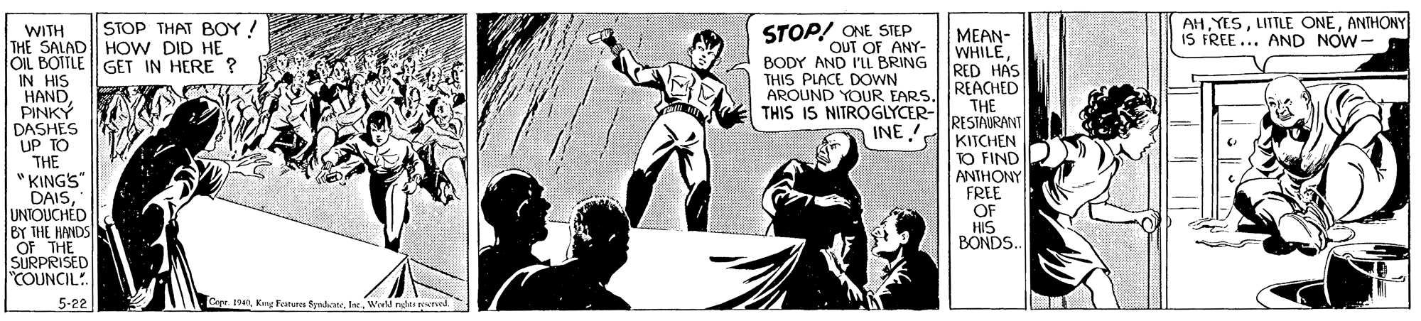 Monochrome OCR: AHANTHONY IS FREE... AND NOW-- STOP THAT BOY! STOP! ONE STEP OUT OF ANY- BODY AND I'LL BRING THIS PLACE DOWN AROUND YOUR EARS. THIS IS NITROGLYCER- WITH THE SALAD| HOW DID HE OIL BOTTLE || GET IN HERE ? IN HIS HAND PINKY DASHES UP TO THE "KINGS" DAISUNTOUCHÉD BY THE HANDS OF THE SURPRISED "COUNCIL!. MEAN- WHILERED HAS REACHED THE RESTAURANT INE KITCHEN TO FIND ANTHONY FREE OF HIS BONDS.. 5-22 Layr. 19anWorld rades ted. AHLITTLE ONEANTHONY IS FREE... AND NOW-- STOP THAT BOY! STOP! ONE STEP OUT OF ANY- BODY AND I'LL BRING THIS PLACE DOWN AROUND YOUR EARS. THIS IS NITROGLYCER- WITH THE SALAD| HOW DID HE OIL BOTTLE || GET IN HERE ? IN HIS HAND PINKY DASHES UP TO THE "KINGS" DAISUNTOUCHÉD BY THE HANDS OF THE SURPRISED "COUNCIL!. MEAN- WHILERED HAS REACHED THE RESTAURANT INE KITCHEN TO FIND ANTHONY FREE OF HIS BONDS.. 5-22 Layr. 19anKing Festura SyndaneWorld rades ted.