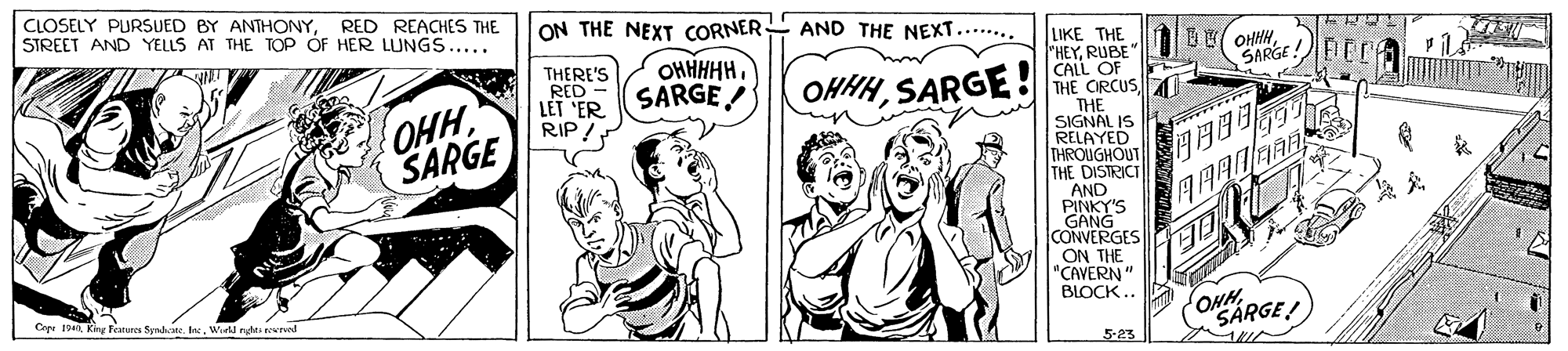 Finger OCR: |CLOSELY PURSUED BY ANTHONYRED REACHES THE STREET AND YELLS AT THE TOP ÓF HER LUNGS..... ON THE NEXT CORNER AND THE NEXT.... THERE'S RED - LET 'ER RIP! OHHHHHSARGE! UKE THE "HEYRUBE CALL OF OHHSARGE OHHHSARGE THE CIRCUS OHHHSARGE THE SIGNAL IS RELAYED THROUGHOUT THE DISTRICT AND PINKY'S GANG CONVERGES ON THE "CAVERN" Cepe 1940Wil nghti rewrved BLOCK .. ONHSARGE! 5-23 ---- |CLOSELY PURSUED BY ANTHONYRED REACHES THE STREET AND YELLS AT THE TOP ÓF HER LUNGS..... ON THE NEXT CORNER AND THE NEXT.... THERE'S RED - LET 'ER RIP! OHHHHHSARGE! UKE THE "HEYRUBE CALL OF OHHSARGE OHHHSARGE THE CIRCUS OHHHSARGE THE SIGNAL IS RELAYED THROUGHOUT THE DISTRICT AND PINKY'S GANG CONVERGES ON THE "CAVERN" Cepe 1940Kiny Features Syndkane. lacWil nghti rewrved BLOCK .. ONHSARGE! 5-23 ----