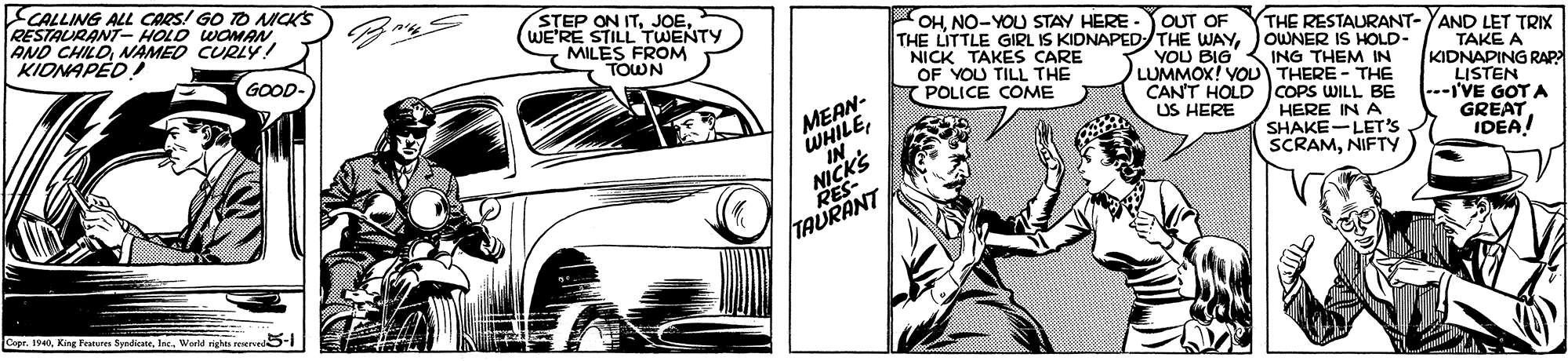 Comic book OCR: CALLING ALL CARS! GO TO MICKS RESTAURANT HOLD WOMAN AND CHILDNAMED CURL KIDNAPED STEP ON ITWE'RE STILL TWENTY MILES FROM TOWN OHNO-YOU STAY HERE THE LITTLE GIRL IS KIDNAPEDTHE WAYouWNER IS HOLD- NICK TAKES CARE OF YOU TILL THE POLICE COME OUT OF THE RESTAURANT- YAND LET TRIX GOOD- YOU BIG LUMMOX! VOU THERE - THE CAN'T HOLD COPS WILL BE US HERE TAKE A KIDNAPING RAP LISTEN ---I'VE GOT A GREAT IDEA! ING THEM IN MEAN- WHILENICKS RES HERE IN A SHAKE-LET'S SCRAMNIFTY TAURANT Capr. 1940Ine. Werld rights reserved CALLING ALL CARS! GO TO MICKS RESTAURANT HOLD WOMAN AND CHILDNAMED CURL KIDNAPED STEP ON ITWE'RE STILL TWENTY MILES FROM TOWN OHNO-YOU STAY HERE THE LITTLE GIRL IS KIDNAPEDTHE WAYouWNER IS HOLD- NICK TAKES CARE OF YOU TILL THE POLICE COME OUT OF THE RESTAURANT- YAND LET TRIX GOOD- YOU BIG LUMMOX! VOU THERE - THE CAN'T HOLD COPS WILL BE US HERE TAKE A KIDNAPING RAP LISTEN ---I'VE GOT A GREAT IDEA! ING THEM IN MEAN- WHILENICKS RES HERE IN A SHAKE-LET'S SCRAMNIFTY TAURANT Capr. 1940King Feares yndiateIne. Werld rights reserved