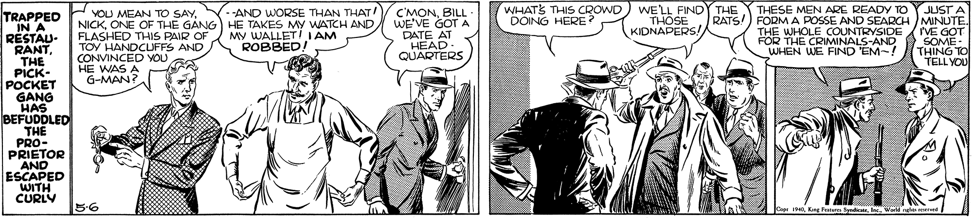 Art OCR: C'MONBILL WE'VE GOT A WHATS THIS CROWD DOING HERE? WE'LL FINDY THE THOSE KIDNAPERS! JUST A RATS!) FORM A POSSE AND SEARCH MINUTE. I'VE GOT SOME - THING TO TELL YOU THESE MEN ARE READY TO TRAPPED IN A RÉSTAU- RANTTHE PICK- POCKET GANG HAS BEFUDDLED THE PRO- PRIETOR AND ESCAPED WITH CURLY YOU MEAN TO SAYONE OF THE GANG HE TAKES MY WATCH AND FLASHED THIS PAIR OF TOY HANDCUFFS AND CONVINCED YOU HE WAS A G-MAN? --AND WORSE THAN THAT! MY WALLET IIAM ROBBED! DATE AT HEAD. QUARTERS THE WHOLE COUNTRYSIDE FOR THE CRIMINALS-AND WHEN WE FIND EM-! 5-6 Copr 1940Inc. World glos sered C'MONBILL WE'VE GOT A WHATS THIS CROWD DOING HERE? WE'LL FINDY THE THOSE KIDNAPERS! JUST A RATS!) FORM A POSSE AND SEARCH MINUTE. I'VE GOT SOME - THING TO TELL YOU THESE MEN ARE READY TO TRAPPED IN A RÉSTAU- RANTTHE PICK- POCKET GANG HAS BEFUDDLED THE PRO- PRIETOR AND ESCAPED WITH CURLY YOU MEAN TO SAYONE OF THE GANG HE TAKES MY WATCH AND FLASHED THIS PAIR OF TOY HANDCUFFS AND CONVINCED YOU HE WAS A G-MAN? --AND WORSE THAN THAT! MY WALLET IIAM ROBBED! DATE AT HEAD. QUARTERS THE WHOLE COUNTRYSIDE FOR THE CRIMINALS-AND WHEN WE FIND EM-! 5-6 Copr 1940Kang Paure SyndicateInc. World glos sered