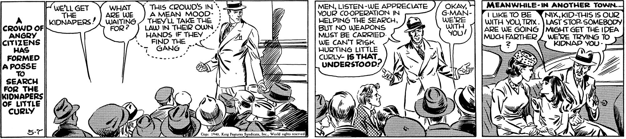 Art OCR: OKAYG-MAN- WE'RE WITH YOU! MEANWHILE-IN ANOTHER TOWN.. NIXKID-THIS IS OUR WITH YOUTRIX. LAST STOR SOMEBODY ARE WE GOING MIGHT GET THE IDEA / WE'RE TRYING TO KIDNAP YOU WE'LL GET THE THIS CROWD'S IN A MEAN MOOD- THEYLL TAKE THE LAW IN THEIR OWN HANDS IF THEY FIND THE GANG MENLISTEN-WE APPRECIATE YOUR CO-OPERATION IN HELPING THE SEARCHBUT NO WEAPONS MUST BE CARRIED WE CAN'T RISK HURTING LITTLE CURLY- IS THAT. UNDERSTOOD? WHAT ARE WE KIDNAPERS! WAITING FOR ? I LIKE TO BE CROWD OF ANGRY CITIZENS HAS FORMED A POSSE TO SEARCH FOR THE KIDNAPERS OF LITTLE CURLY MUCH FARTHER5-7 Copi 1940Werld rghts reereed OKAYG-MAN- WE'RE WITH YOU! MEANWHILE-IN ANOTHER TOWN.. NIXKID-THIS IS OUR WITH YOUTRIX. LAST STOR SOMEBODY ARE WE GOING MIGHT GET THE IDEA / WE'RE TRYING TO KIDNAP YOU WE'LL GET THE THIS CROWD'S IN A MEAN MOOD- THEYLL TAKE THE LAW IN THEIR OWN HANDS IF THEY FIND THE GANG MENLISTEN-WE APPRECIATE YOUR CO-OPERATION IN HELPING THE SEARCHBUT NO WEAPONS MUST BE CARRIED WE CAN'T RISK HURTING LITTLE CURLY- IS THAT. UNDERSTOOD? WHAT ARE WE KIDNAPERS! WAITING FOR ? I LIKE TO BE CROWD OF ANGRY CITIZENS HAS FORMED A POSSE TO SEARCH FOR THE KIDNAPERS OF LITTLE CURLY MUCH FARTHER5-7 Copi 1940Kang Franu SyndicateWerld rghts reereed