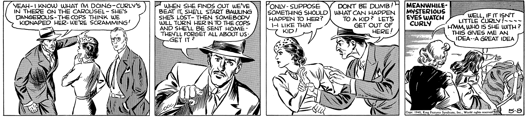 Font OCR: VEAH-I KNOW WHAT IM DOING-CURLY'S IN THERE ON THE CAROUSEL - SHE'S DANGEROUS-THE COPS THINK WE KIDNAPED HÉR- WE'RE SCRAMMING! P WHEN SHE FINDS OUT WE'VE BEAT ITSHE'LL START BAWLING SHES LOST- THEN SOMEBODY WILL TURN HER IN TO THE COPS AND SHE'LL BE SENT HOME- THEYLL FORGET ALL ABOUT US GET IT ? FONLY-SUPPOSE SOMETHING SHOULD WHAT CAN HAPPEN HAPPEN TO HER? 1-I LIKE THAT KID! DON'T BE DUMB!H MEANWHILE- MYSTERIOUS EYES WATCH CURLY WELLIF IT ISN'T LITTLE CURLY!--- HMMWHO IS SHE WITH? THIS GIVES ME AN IDEA--A GREAT IDEA TO A KID? LETS GET OUT OF HERE! Cepe. 1940Worlel nghts reservedS 5-9 VEAH-I KNOW WHAT IM DOING-CURLY'S IN THERE ON THE CAROUSEL - SHE'S DANGEROUS-THE COPS THINK WE KIDNAPED HÉR- WE'RE SCRAMMING! P WHEN SHE FINDS OUT WE'VE BEAT ITSHE'LL START BAWLING SHES LOST- THEN SOMEBODY WILL TURN HER IN TO THE COPS AND SHE'LL BE SENT HOME- THEYLL FORGET ALL ABOUT US GET IT ? FONLY-SUPPOSE SOMETHING SHOULD WHAT CAN HAPPEN HAPPEN TO HER? 1-I LIKE THAT KID! DON'T BE DUMB!H MEANWHILE- MYSTERIOUS EYES WATCH CURLY WELLIF IT ISN'T LITTLE CURLY!--- HMMWHO IS SHE WITH? THIS GIVES ME AN IDEA--A GREAT IDEA TO A KID? LETS GET OUT OF HERE! Cepe. 1940King Peture SpaiateWorlel nghts reservedS 5-9