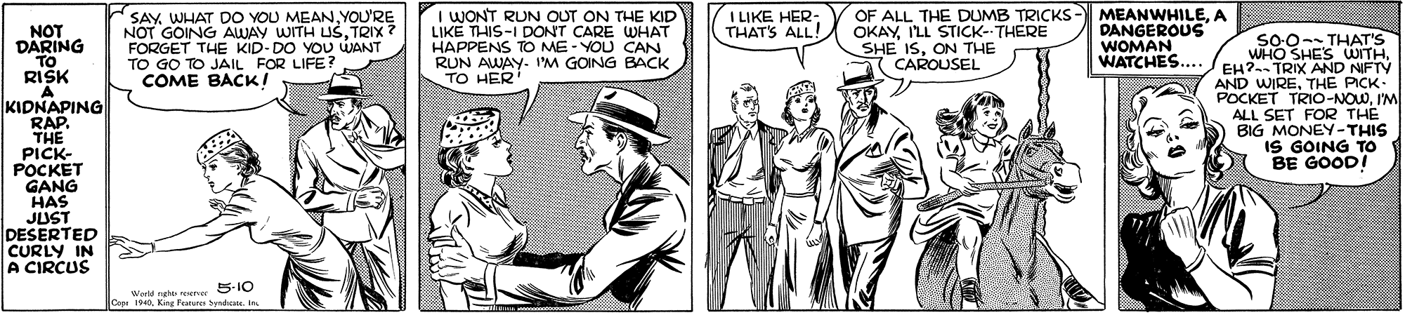 Rectangle OCR: SAYYOU'RE NOT GOING AWAY WITH USTRIX ? FORGET THE KID-DO YOU WANT TO GO TO JAIL FOR LIFE? COME BACK! I LIKE HER- THAT'S ALL! I WONT RUN OUT ON THE KID LIKE THIS-I DONT CARE WHAT HAPPENS TO ME - YOU CAN RUN AWAY- I'M GOING BACK TO HER OF ALL THE DUMB TRICKS- MEANWHILEA OKAYILL STICK--THERE SHE ISON THE CAROUSEL NOT DARING TO RISK A KIDNAPING RAP. THE PICK- POCKET GANG HAS JUST DESERTED CURLY IN A CIRCUS DANGEROUS WOMAN so0-- THAT'S WATCHES... EH?--TRIX ANDOITHTHE PICK- POCKET TRIO-NOWI'M ALL SET FOR THE BIG MONEY-THIS IS GOING TO BE GOOD! 5-10 World nghe erer Capr 1940King Parurer Syndicana. In. SAYWHAT DO YOU MEANYOU'RE NOT GOING AWAY WITH USTRIX ? FORGET THE KID-DO YOU WANT TO GO TO JAIL FOR LIFE? COME BACK! I LIKE HER- THAT'S ALL! I WONT RUN OUT ON THE KID LIKE THIS-I DONT CARE WHAT HAPPENS TO ME - YOU CAN RUN AWAY- I'M GOING BACK TO HER OF ALL THE DUMB TRICKS- MEANWHILEA OKAYILL STICK--THERE SHE ISON THE CAROUSEL NOT DARING TO RISK A KIDNAPING RAP. THE PICK- POCKET GANG HAS JUST DESERTED CURLY IN A CIRCUS DANGEROUS WOMAN so0-- THAT'S WATCHES... EH?--TRIX ANDOITHAND WIRETHE PICK- POCKET TRIO-NOWI'M ALL SET FOR THE BIG MONEY-THIS IS GOING TO BE GOOD! 5-10 World nghe erer Capr 1940King Parurer Syndicana. In.