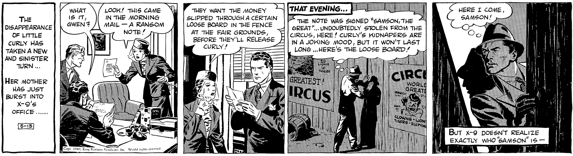 Fictional character OCR: THAT EVENING... WHAT IS ITGWEN? HERE I COMESAMSON! LOOK! THIS CAME THEY WANT THE MONEY SLIPPED THROUGH A CERTAIN LOOSE BOARD IN THE FENCE AT THE FAIR GROUNDSBEFORE THEY'LL RELEASE CURLY! THE DISAPPEARANCE OF LITTLE IN THE MORNING MAIL -A RANSOM NOTE! THE NOTE WAS SIGNED "SAMSONTHE GREAT". UNDOUBTEDLY STOLEN FROM THE CIRCUSHERE! CURLY'S KIDNAPERS ARE IN A JOKING MOODBUT IT WON'T LAST LONG .. HERE'S THE LOOSE BOARD! CURLY HAS TAKEN A NEw AND SINISTER TURN .. CIRC WORL GREAT HER MOTHER GREATEST! IRCUS HAS JUST BURST INTO X-o's OFFICE .... CLOWNS-LION 5-13 BUT x-9 DOESN'T REALIZE EXACTLY WHO SAMSON" I5- Crpi 10King Frarure Syho In. World radrt reived THAT EVENING... WHAT IS ITGWEN? HERE I COMESAMSON! LOOK! THIS CAME THEY WANT THE MONEY SLIPPED THROUGH A CERTAIN LOOSE BOARD IN THE FENCE AT THE FAIR GROUNDSBEFORE THEY'LL RELEASE CURLY! THE DISAPPEARANCE OF LITTLE IN THE MORNING MAIL -A RANSOM NOTE! THE NOTE WAS SIGNED "SAMSONTHE GREAT". UNDOUBTEDLY STOLEN FROM THE CIRCUSHERE! CURLY'S KIDNAPERS ARE IN A JOKING MOODBUT IT WON'T LAST LONG .. HERE'S THE LOOSE BOARD! CURLY HAS TAKEN A NEw AND SINISTER TURN .. CIRC WORL GREAT HER MOTHER GREATEST! IRCUS HAS JUST BURST INTO X-o's OFFICE .... CLOWNS-LION 5-13 BUT x-9 DOESN'T REALIZE EXACTLY WHO SAMSON" I5- Crpi 10King Frarure Syho In. World radrt reived